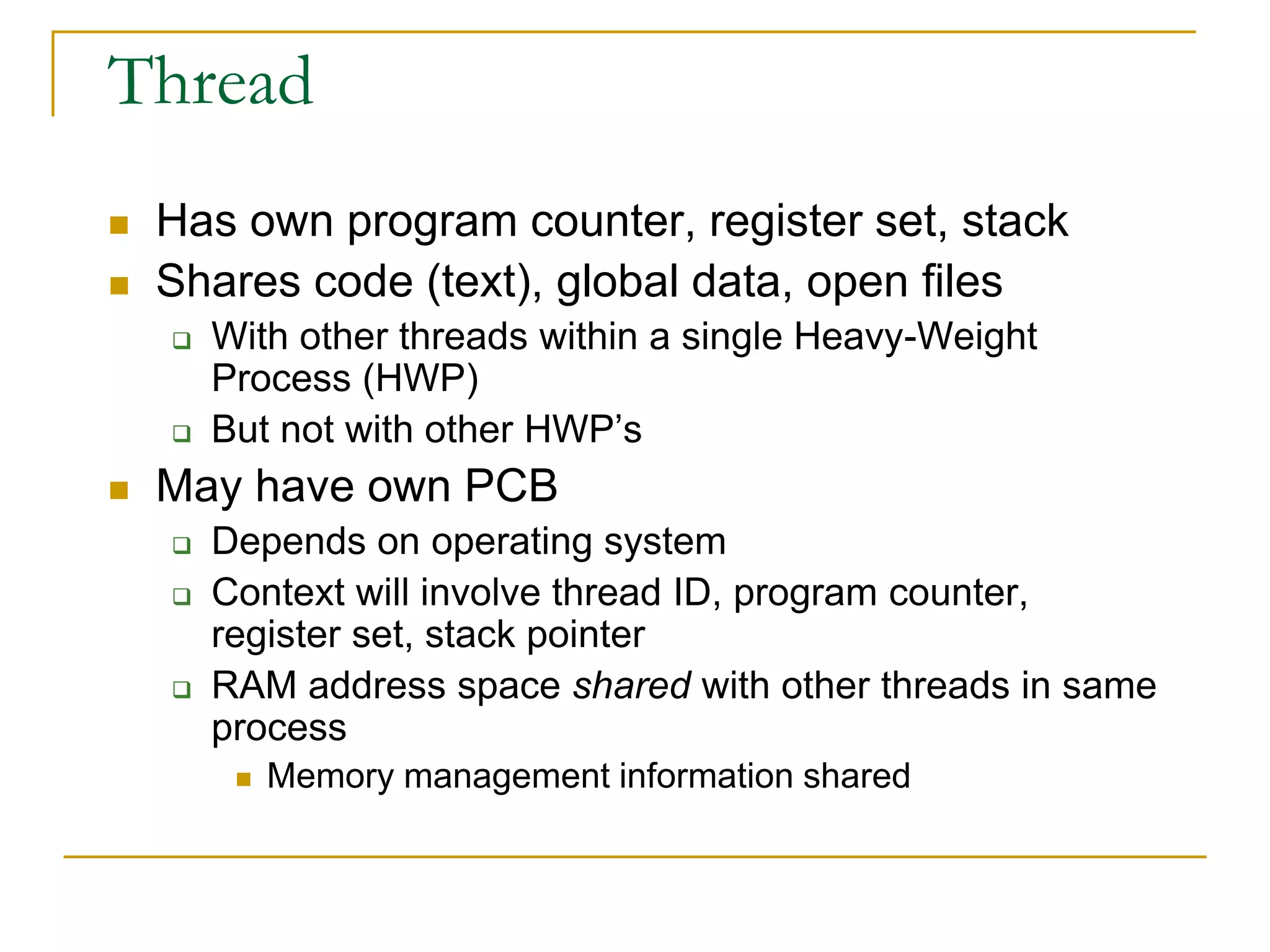 Thread
 Has own program counter, register set, stack
 Shares code (text), global data, open files
 With other threads within a single Heavy-Weight
Process (HWP)
 But not with other HWP’s
 May have own PCB
 Depends on operating system
 Context will involve thread ID, program counter,
register set, stack pointer
 RAM address space shared with other threads in same
process
 Memory management information shared
 