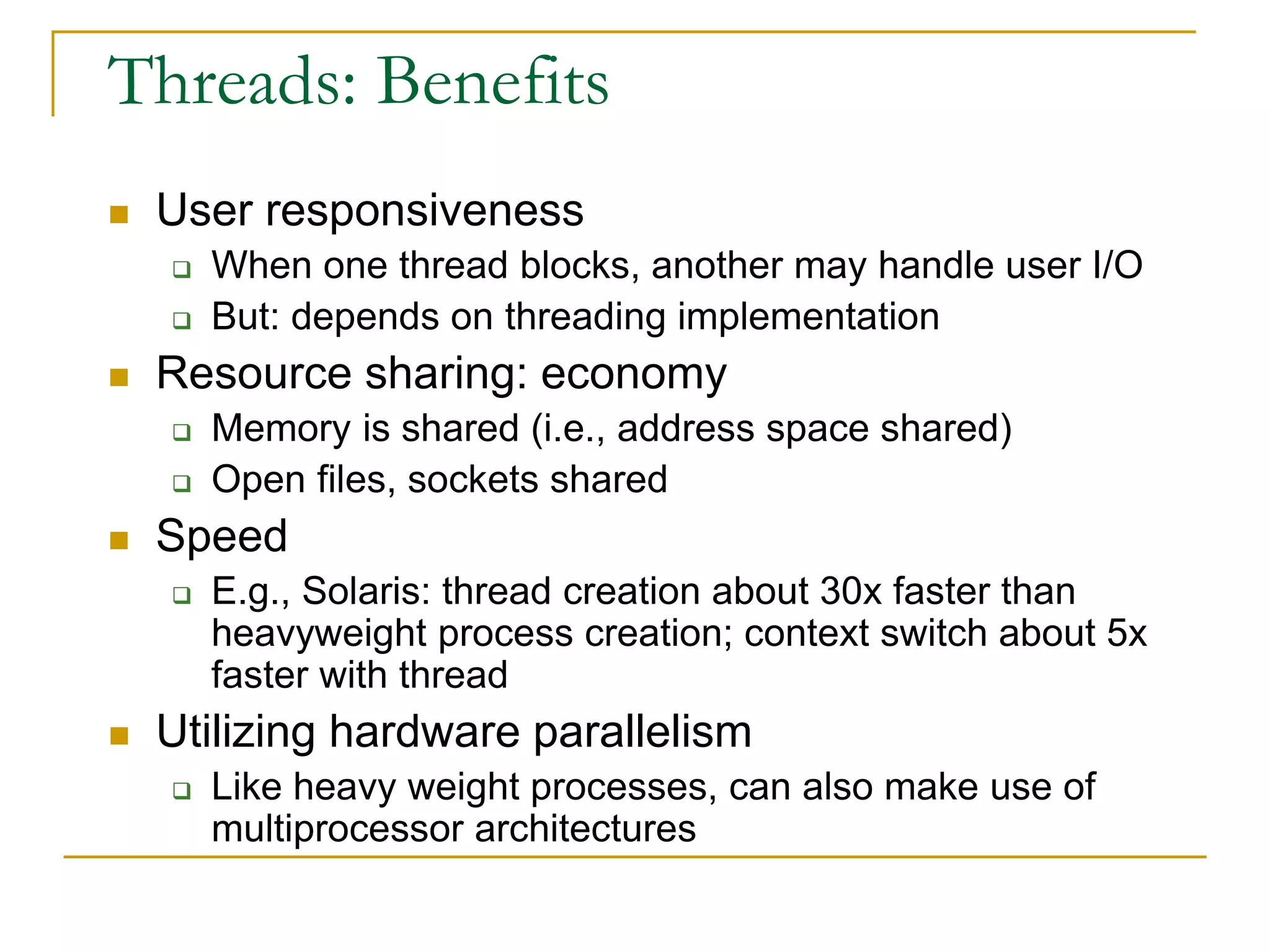 Threads: Benefits
 User responsiveness
 When one thread blocks, another may handle user I/O
 But: depends on threading implementation
 Resource sharing: economy
 Memory is shared (i.e., address space shared)
 Open files, sockets shared
 Speed
 E.g., Solaris: thread creation about 30x faster than
heavyweight process creation; context switch about 5x
faster with thread
 Utilizing hardware parallelism
 Like heavy weight processes, can also make use of
multiprocessor architectures
 