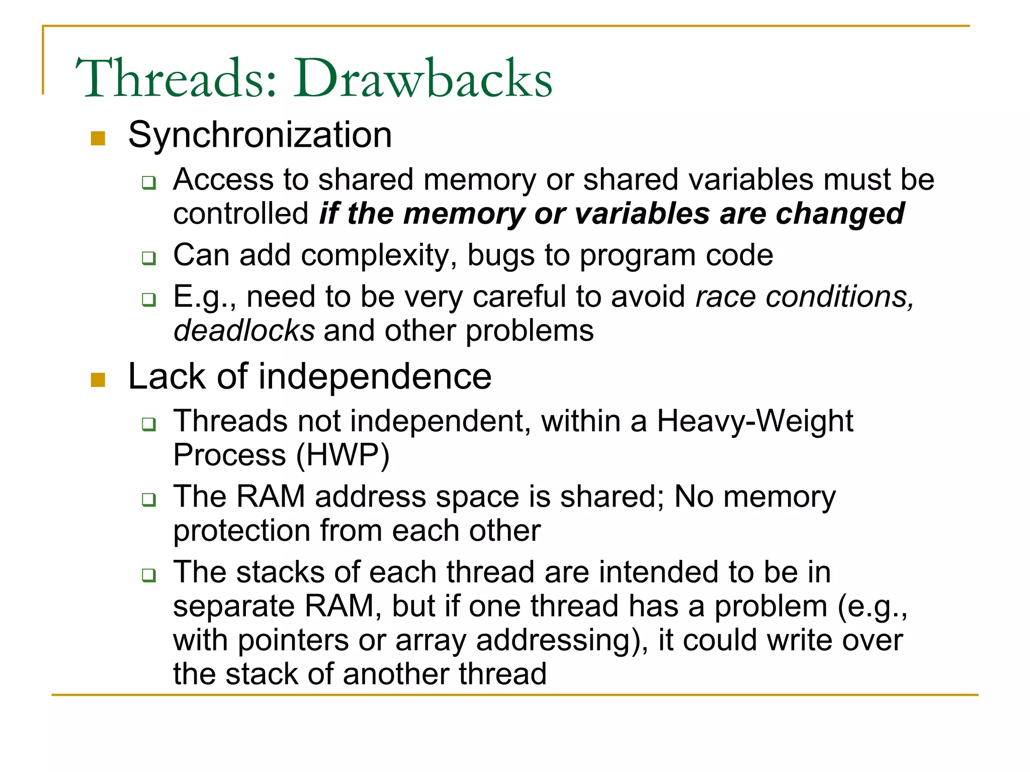 Threads: Drawbacks
 Synchronization
 Access to shared memory or shared variables must be
controlled if the memory or variables are changed
 Can add complexity, bugs to program code
 E.g., need to be very careful to avoid race conditions,
deadlocks and other problems
 Lack of independence
 Threads not independent, within a Heavy-Weight
Process (HWP)
 The RAM address space is shared; No memory
protection from each other
 The stacks of each thread are intended to be in
separate RAM, but if one thread has a problem (e.g.,
with pointers or array addressing), it could write over
the stack of another thread
 
