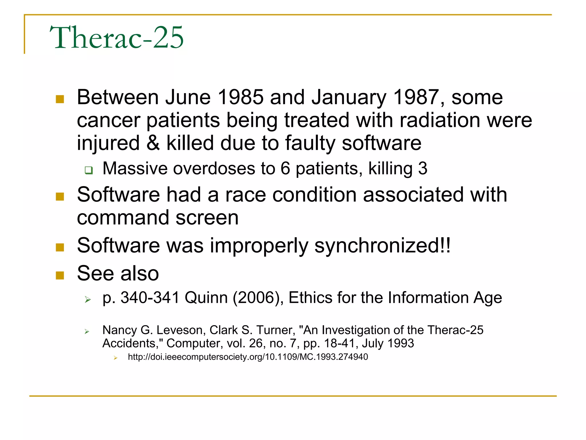 Therac-25
 Between June 1985 and January 1987, some
cancer patients being treated with radiation were
injured & killed due to faulty software
 Massive overdoses to 6 patients, killing 3
 Software had a race condition associated with
command screen
 Software was improperly synchronized!!
 See also
 p. 340-341 Quinn (2006), Ethics for the Information Age
 Nancy G. Leveson, Clark S. Turner, "An Investigation of the Therac-25
Accidents," Computer, vol. 26, no. 7, pp. 18-41, July 1993
 http://doi.ieeecomputersociety.org/10.1109/MC.1993.274940
 