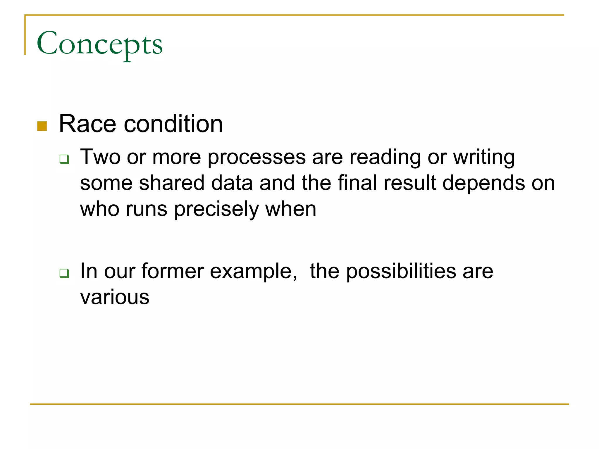 Concepts
 Race condition
 Two or more processes are reading or writing
some shared data and the final result depends on
who runs precisely when
 In our former example, the possibilities are
various
 