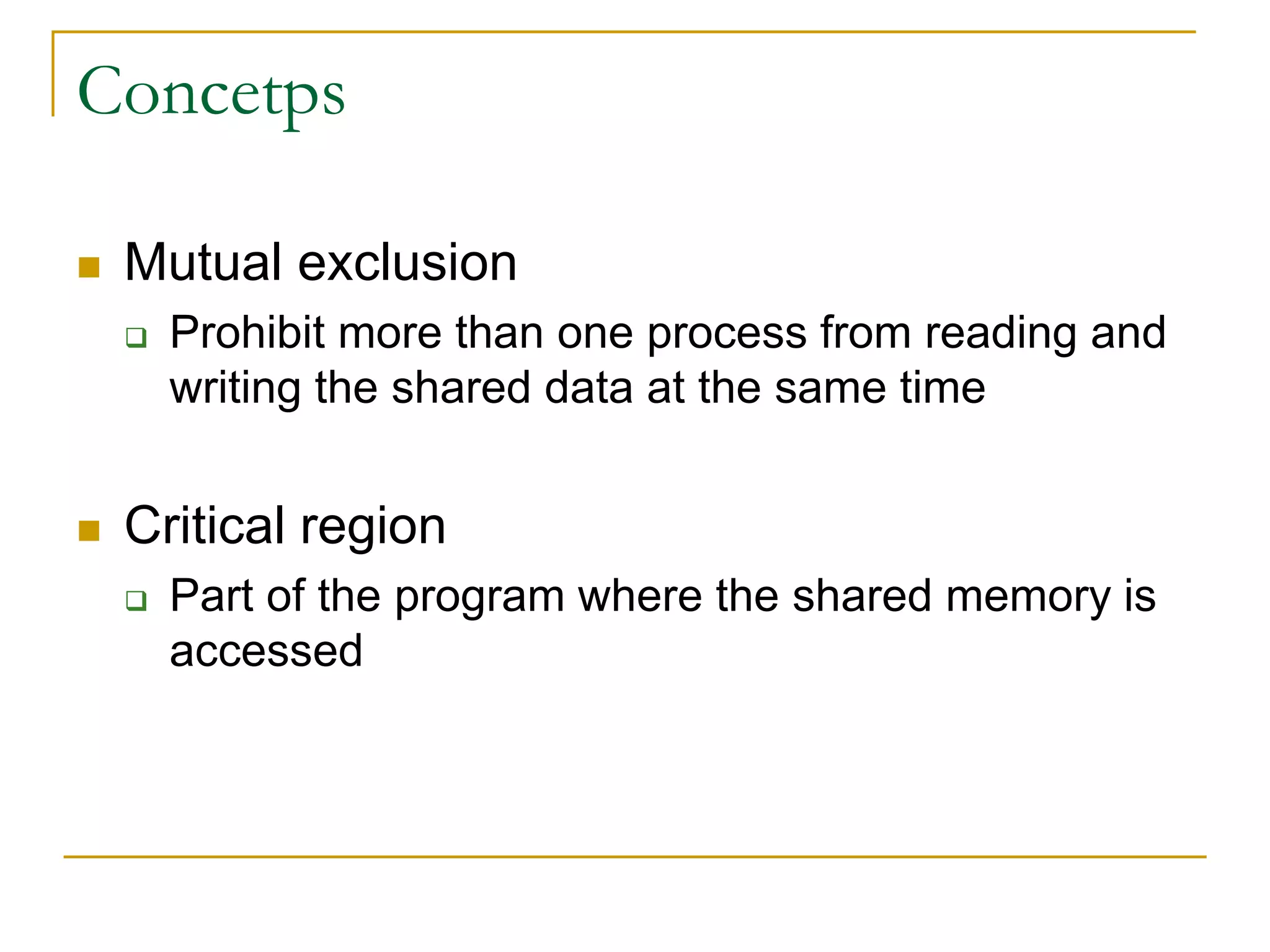 Concetps
 Mutual exclusion
 Prohibit more than one process from reading and
writing the shared data at the same time
 Critical region
 Part of the program where the shared memory is
accessed
 