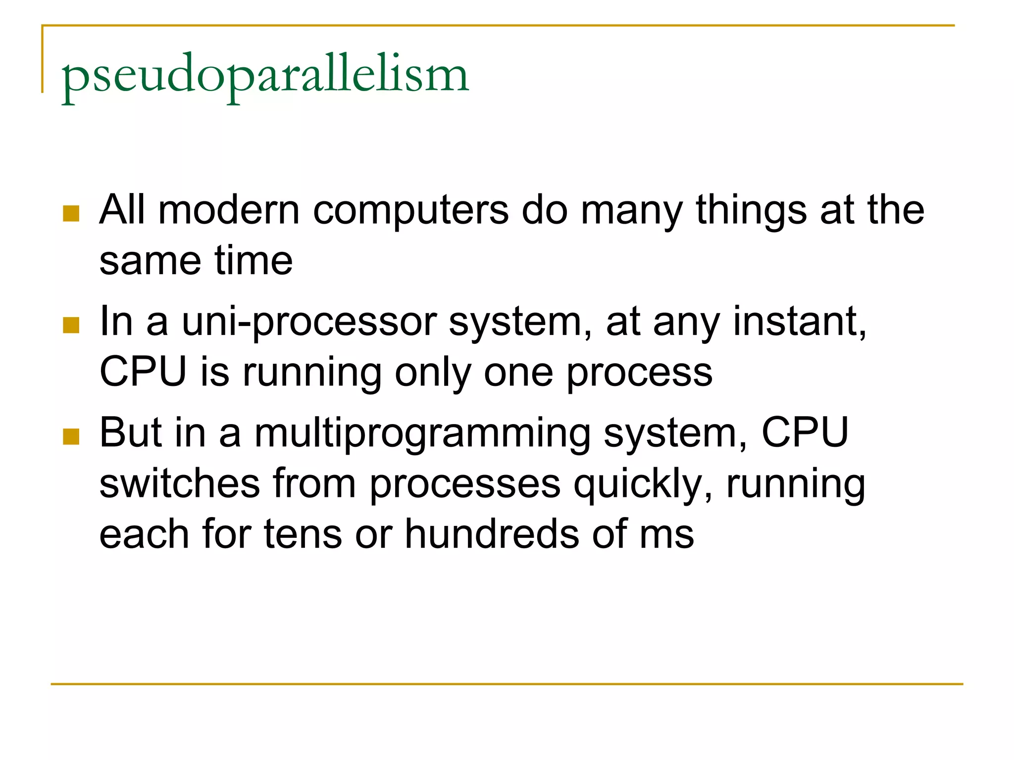 pseudoparallelism
 All modern computers do many things at the
same time
 In a uni-processor system, at any instant,
CPU is running only one process
 But in a multiprogramming system, CPU
switches from processes quickly, running
each for tens or hundreds of ms
 