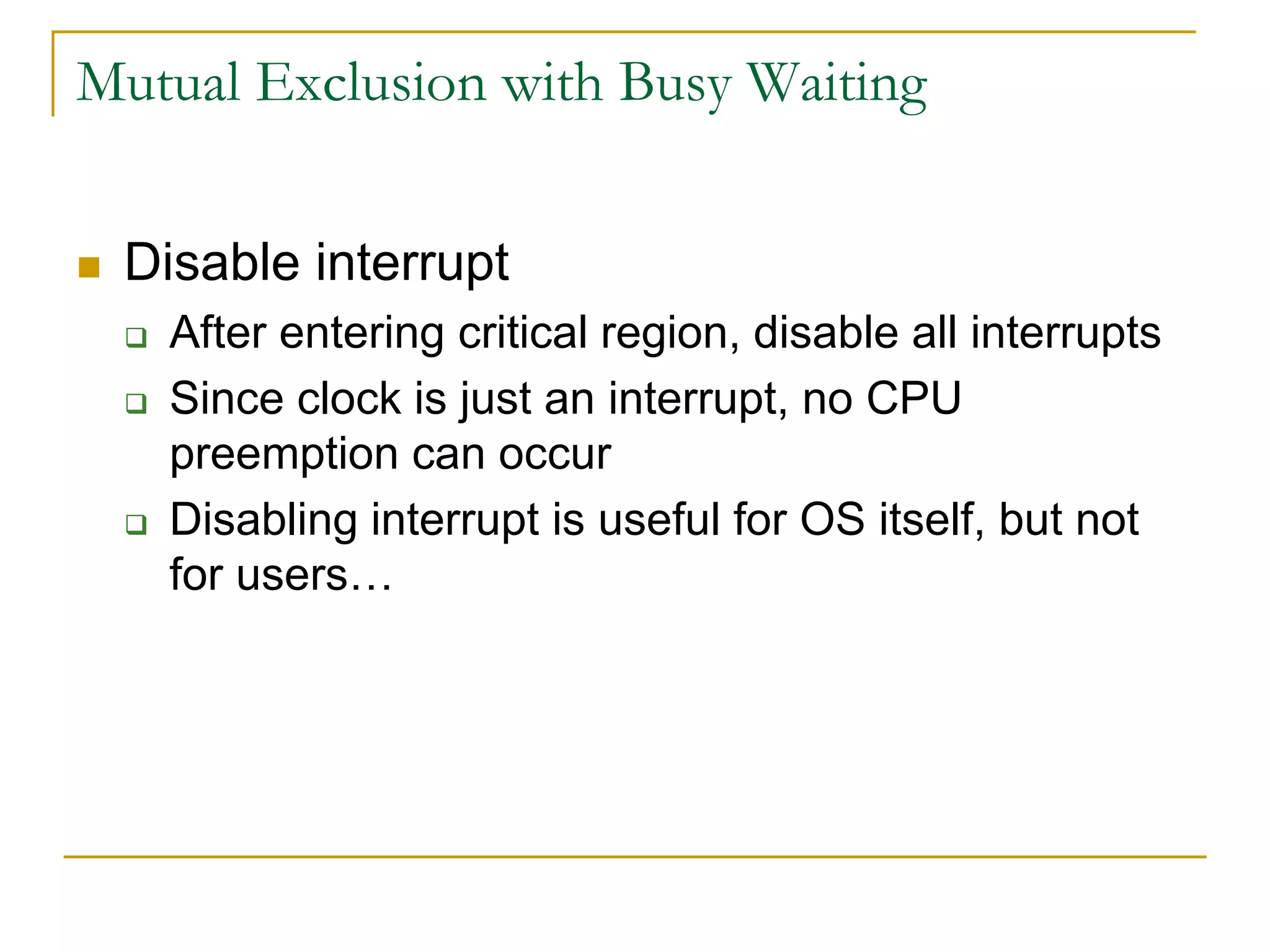 Mutual Exclusion with Busy Waiting
 Disable interrupt
 After entering critical region, disable all interrupts
 Since clock is just an interrupt, no CPU
preemption can occur
 Disabling interrupt is useful for OS itself, but not
for users…
 