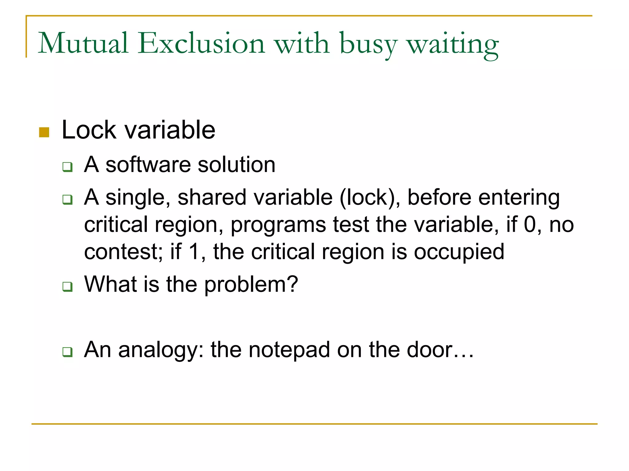 Mutual Exclusion with busy waiting
 Lock variable
 A software solution
 A single, shared variable (lock), before entering
critical region, programs test the variable, if 0, no
contest; if 1, the critical region is occupied
 What is the problem?
 An analogy: the notepad on the door…
 