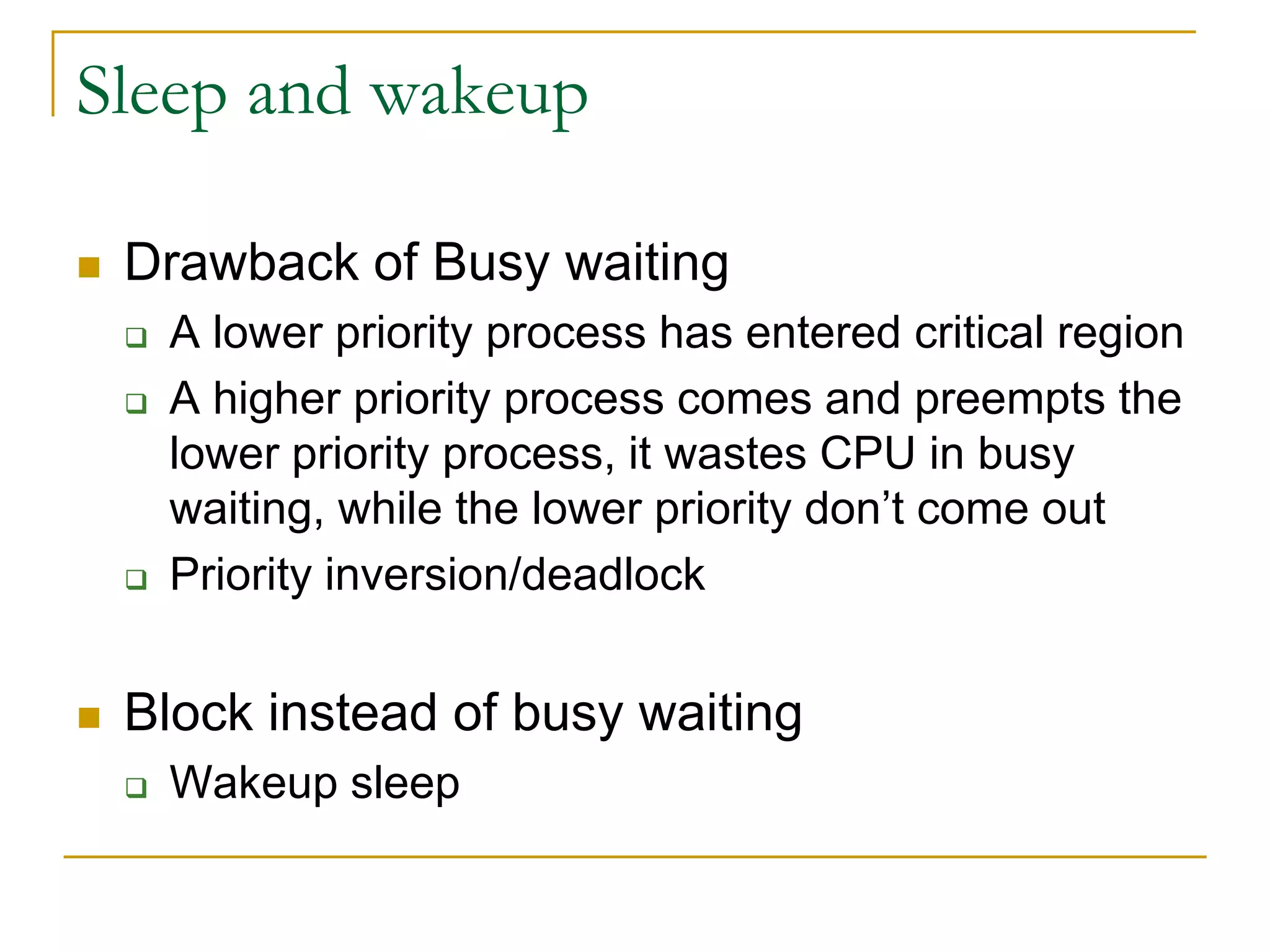 Sleep and wakeup
 Drawback of Busy waiting
 A lower priority process has entered critical region
 A higher priority process comes and preempts the
lower priority process, it wastes CPU in busy
waiting, while the lower priority don’t come out
 Priority inversion/deadlock
 Block instead of busy waiting
 Wakeup sleep
 