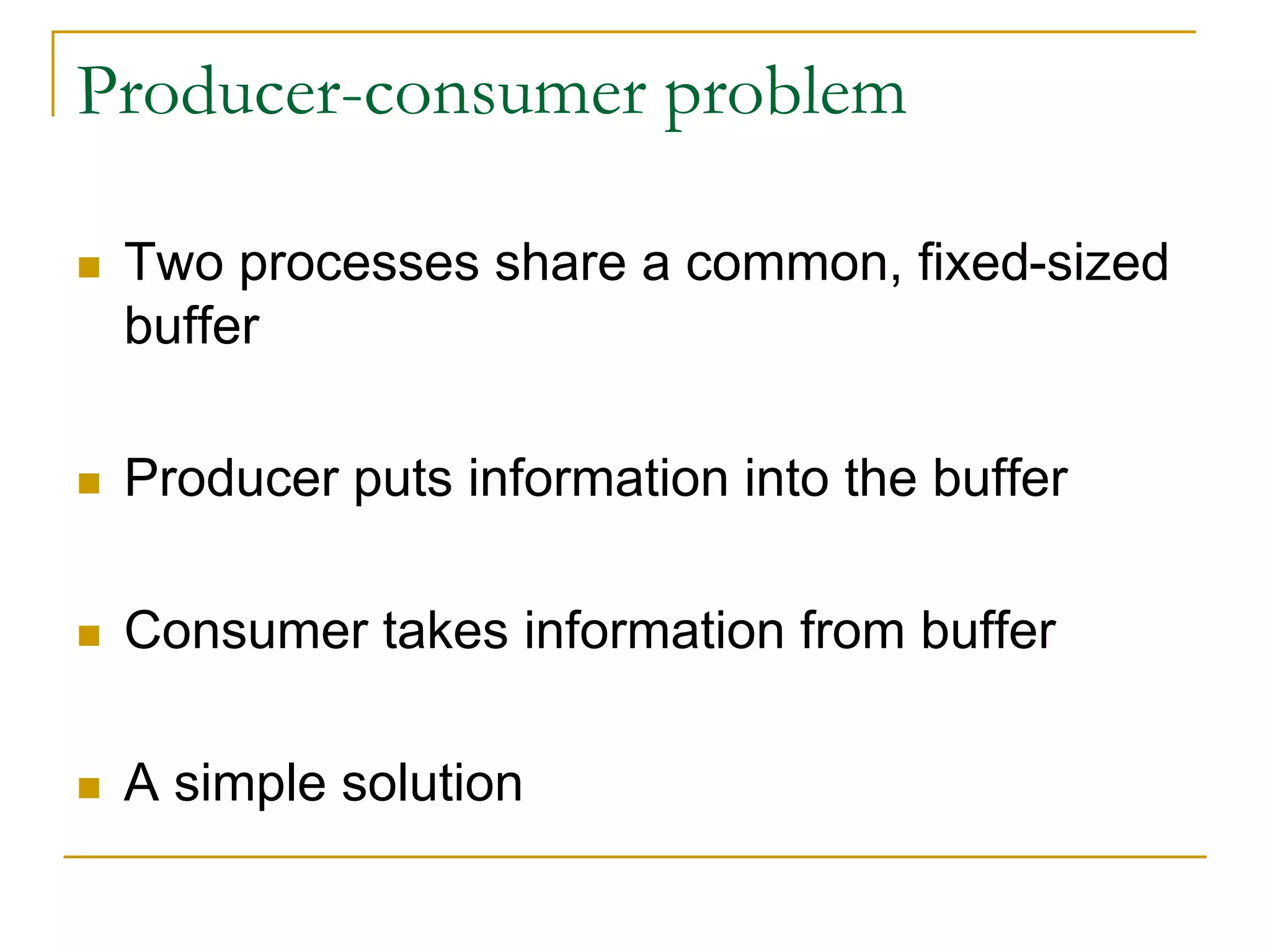 Producer-consumer problem
 Two processes share a common, fixed-sized
buffer
 Producer puts information into the buffer
 Consumer takes information from buffer
 A simple solution
 