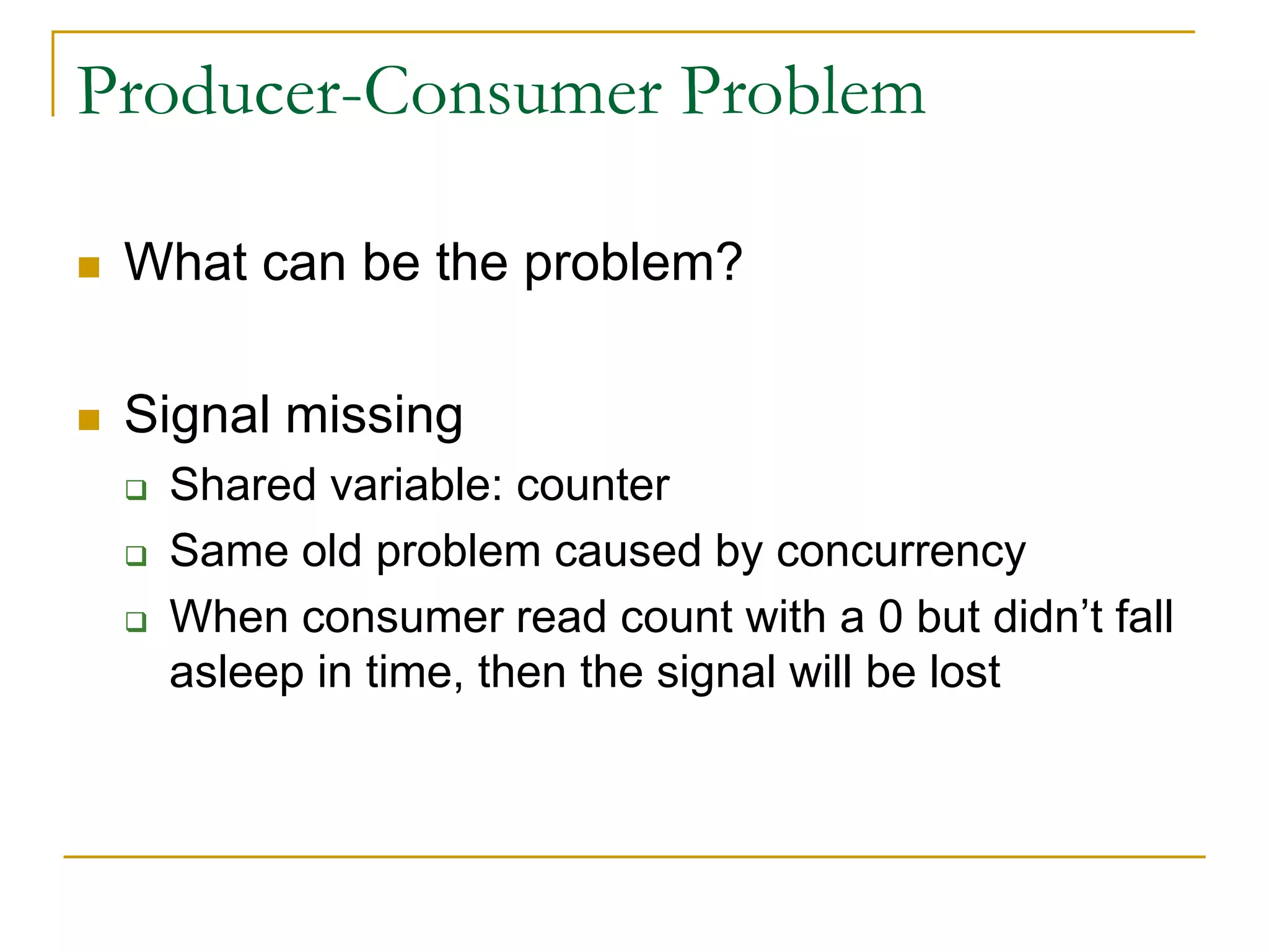 Producer-Consumer Problem
 What can be the problem?
 Signal missing
 Shared variable: counter
 Same old problem caused by concurrency
 When consumer read count with a 0 but didn’t fall
asleep in time, then the signal will be lost
 