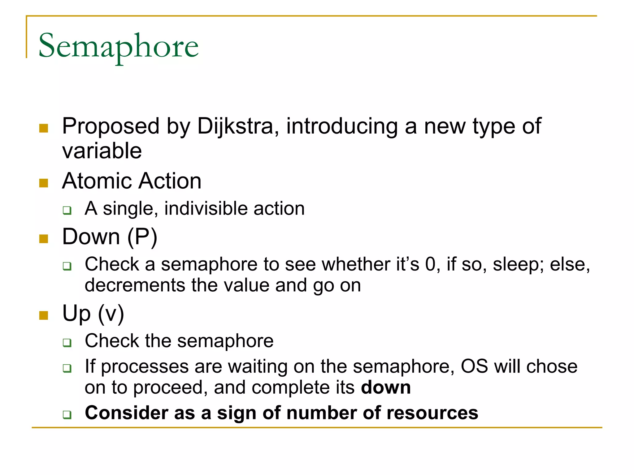 Semaphore
 Proposed by Dijkstra, introducing a new type of
variable
 Atomic Action
 A single, indivisible action
 Down (P)
 Check a semaphore to see whether it’s 0, if so, sleep; else,
decrements the value and go on
 Up (v)
 Check the semaphore
 If processes are waiting on the semaphore, OS will chose
on to proceed, and complete its down
 Consider as a sign of number of resources
 