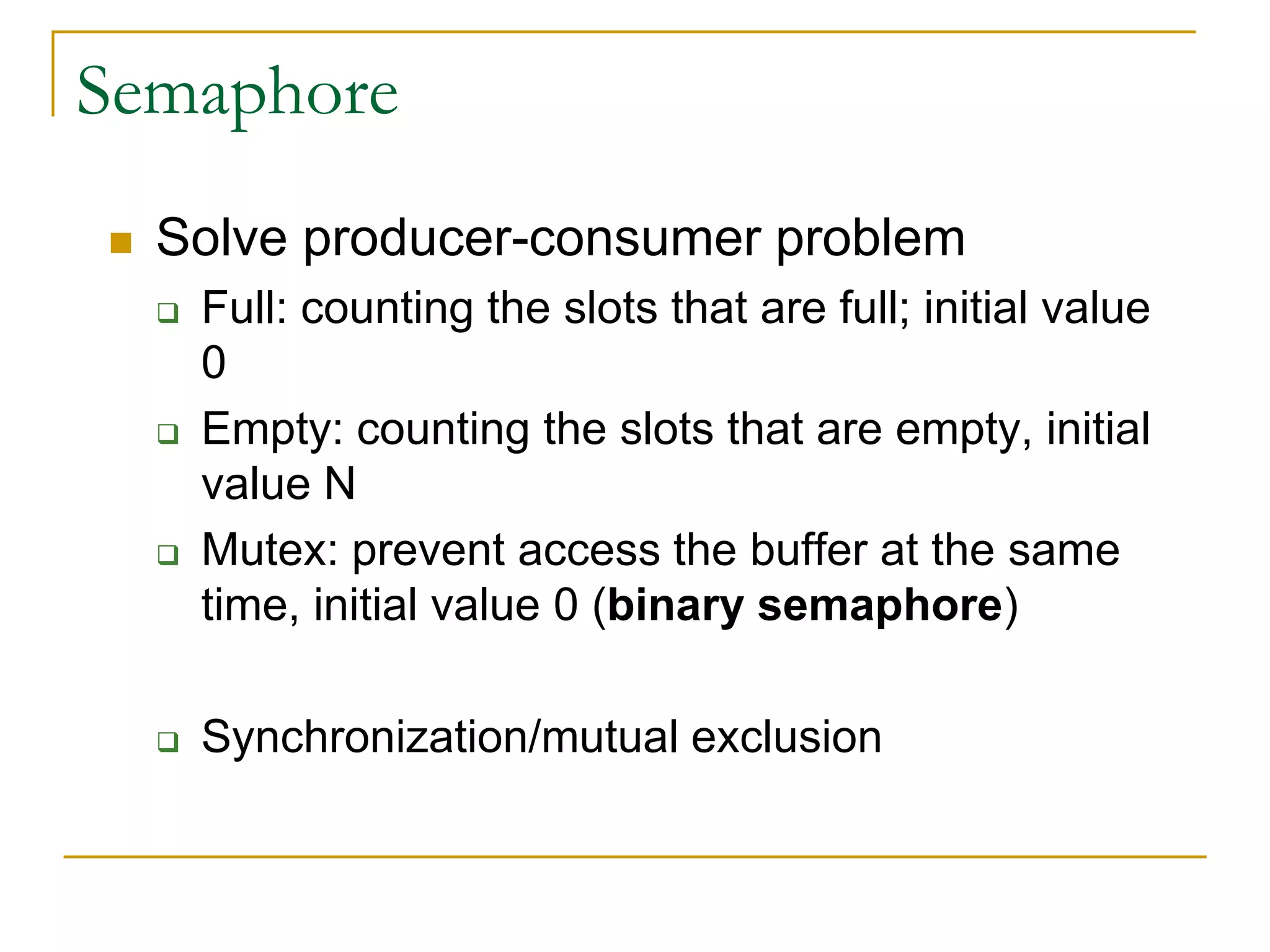 Semaphore
 Solve producer-consumer problem
 Full: counting the slots that are full; initial value
0
 Empty: counting the slots that are empty, initial
value N
 Mutex: prevent access the buffer at the same
time, initial value 0 (binary semaphore)
 Synchronization/mutual exclusion
 