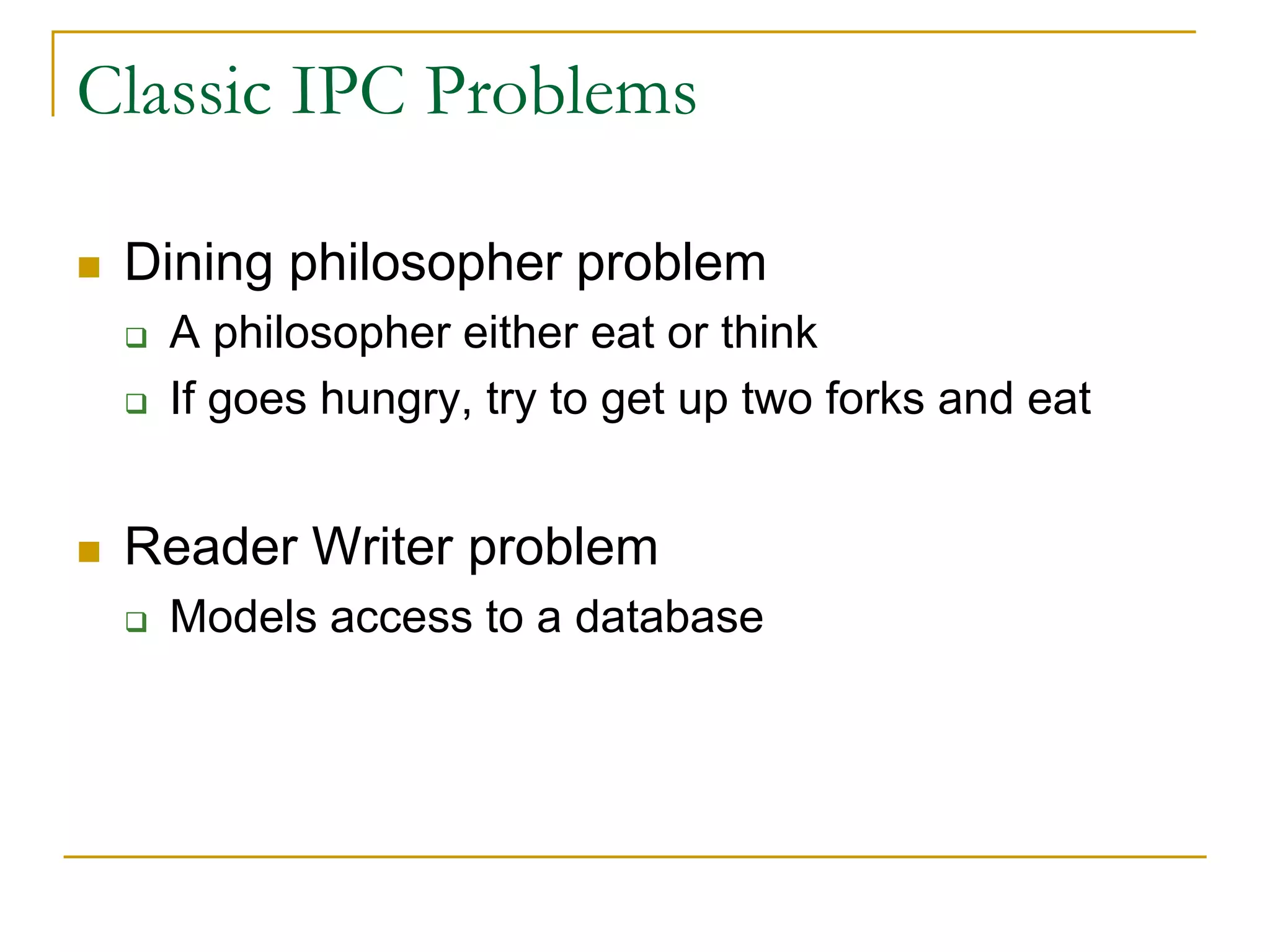 Classic IPC Problems
 Dining philosopher problem
 A philosopher either eat or think
 If goes hungry, try to get up two forks and eat
 Reader Writer problem
 Models access to a database
 