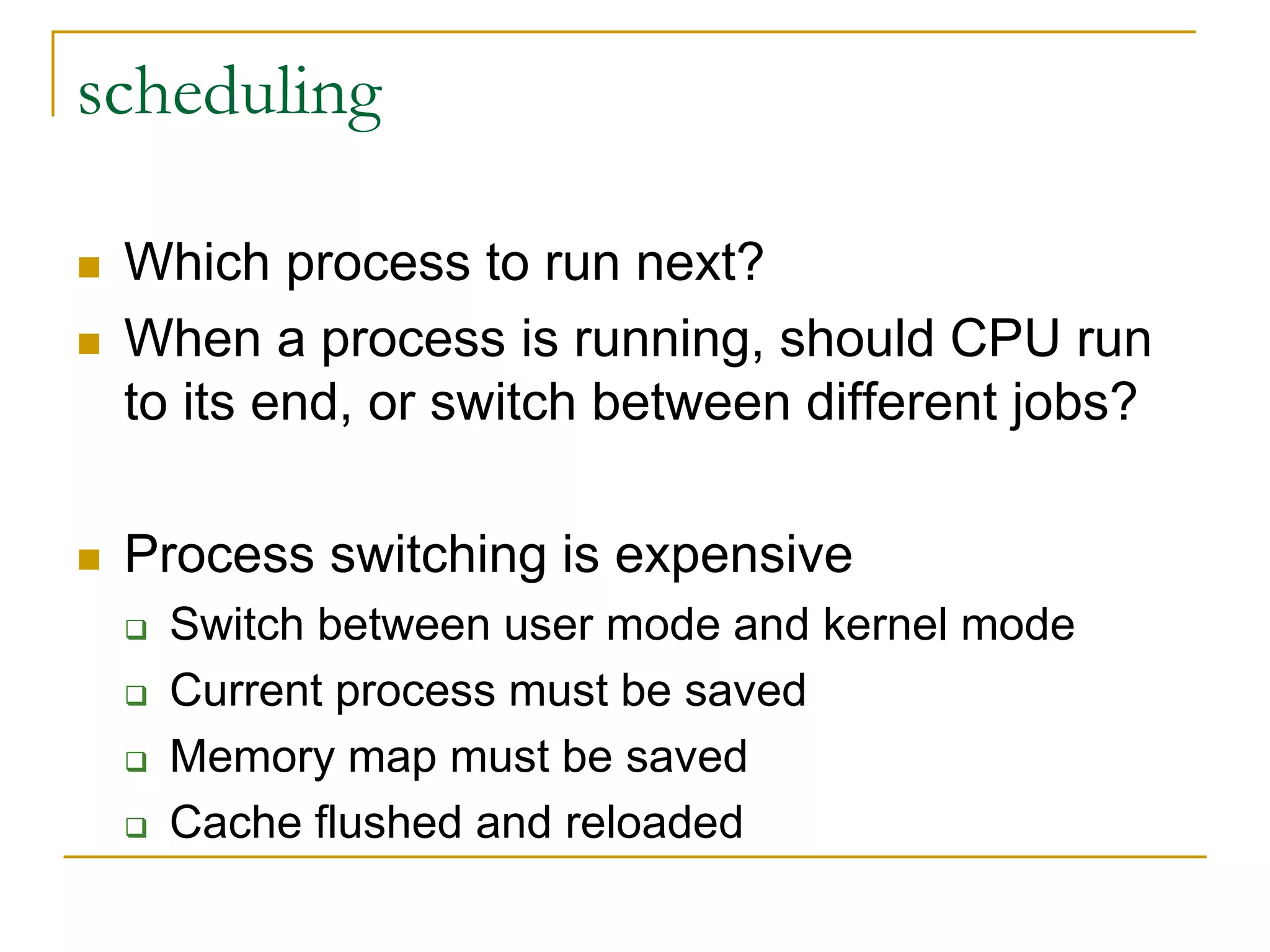 scheduling
 Which process to run next?
 When a process is running, should CPU run
to its end, or switch between different jobs?
 Process switching is expensive
 Switch between user mode and kernel mode
 Current process must be saved
 Memory map must be saved
 Cache flushed and reloaded
 