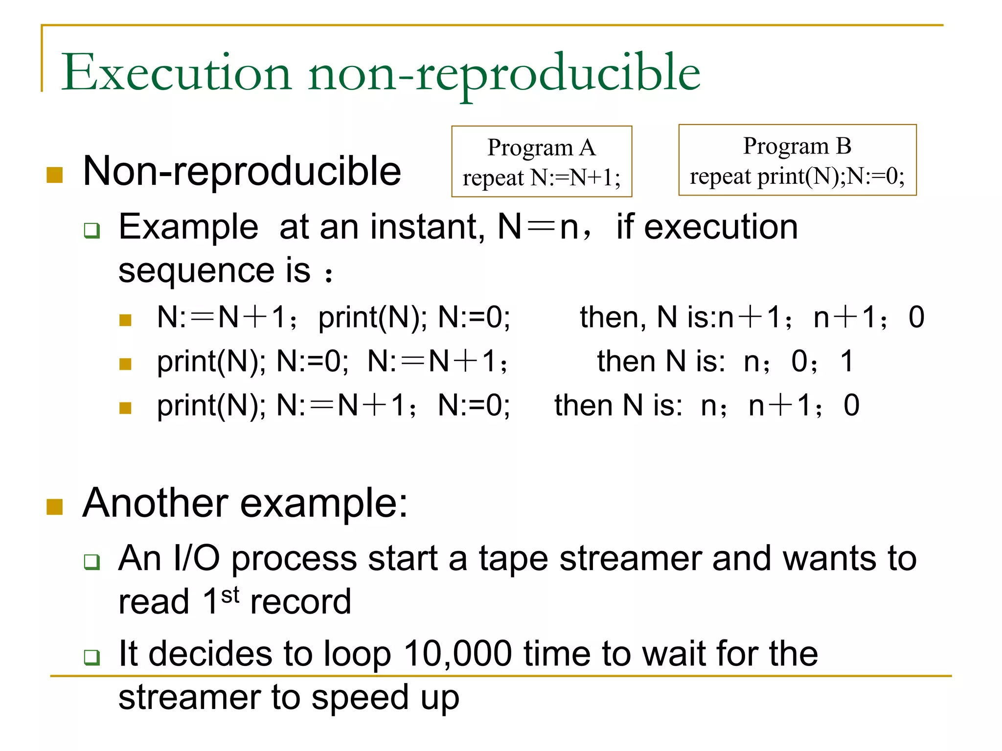 Execution non-reproducible
 Non-reproducible
 Example at an instant, N＝n，if execution
sequence is ：
 N:＝N＋1；print(N); N:=0; then, N is:n＋1；n＋1；0
 print(N); N:=0; N:＝N＋1； then N is: n；0；1
 print(N); N:＝N＋1；N:=0; then N is: n；n＋1；0
 Another example:
 An I/O process start a tape streamer and wants to
read 1st record
 It decides to loop 10,000 time to wait for the
streamer to speed up
Program A
repeat N:=N+1;
Program B
repeat print(N);N:=0;
 
