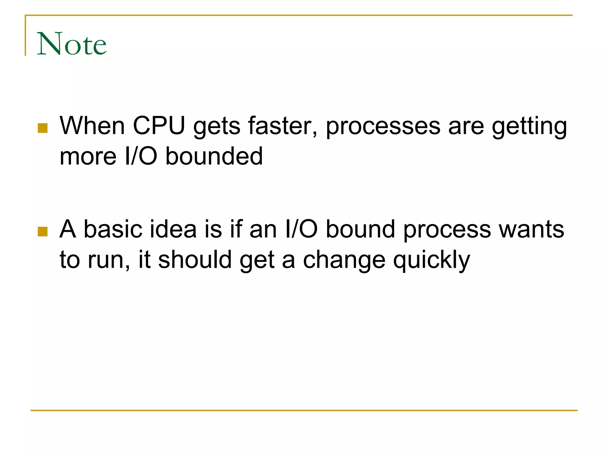 Note
 When CPU gets faster, processes are getting
more I/O bounded
 A basic idea is if an I/O bound process wants
to run, it should get a change quickly
 