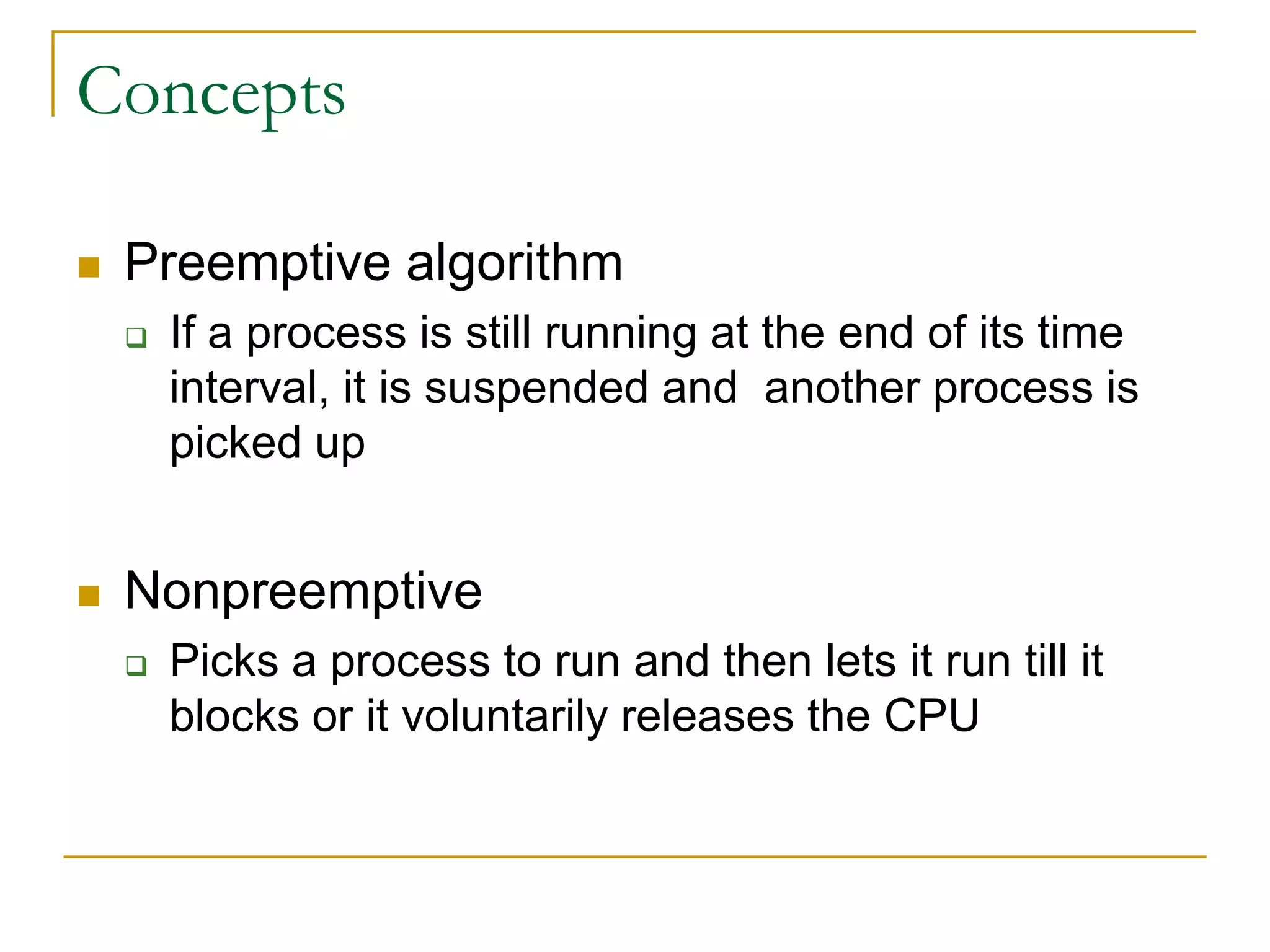 Concepts
 Preemptive algorithm
 If a process is still running at the end of its time
interval, it is suspended and another process is
picked up
 Nonpreemptive
 Picks a process to run and then lets it run till it
blocks or it voluntarily releases the CPU
 