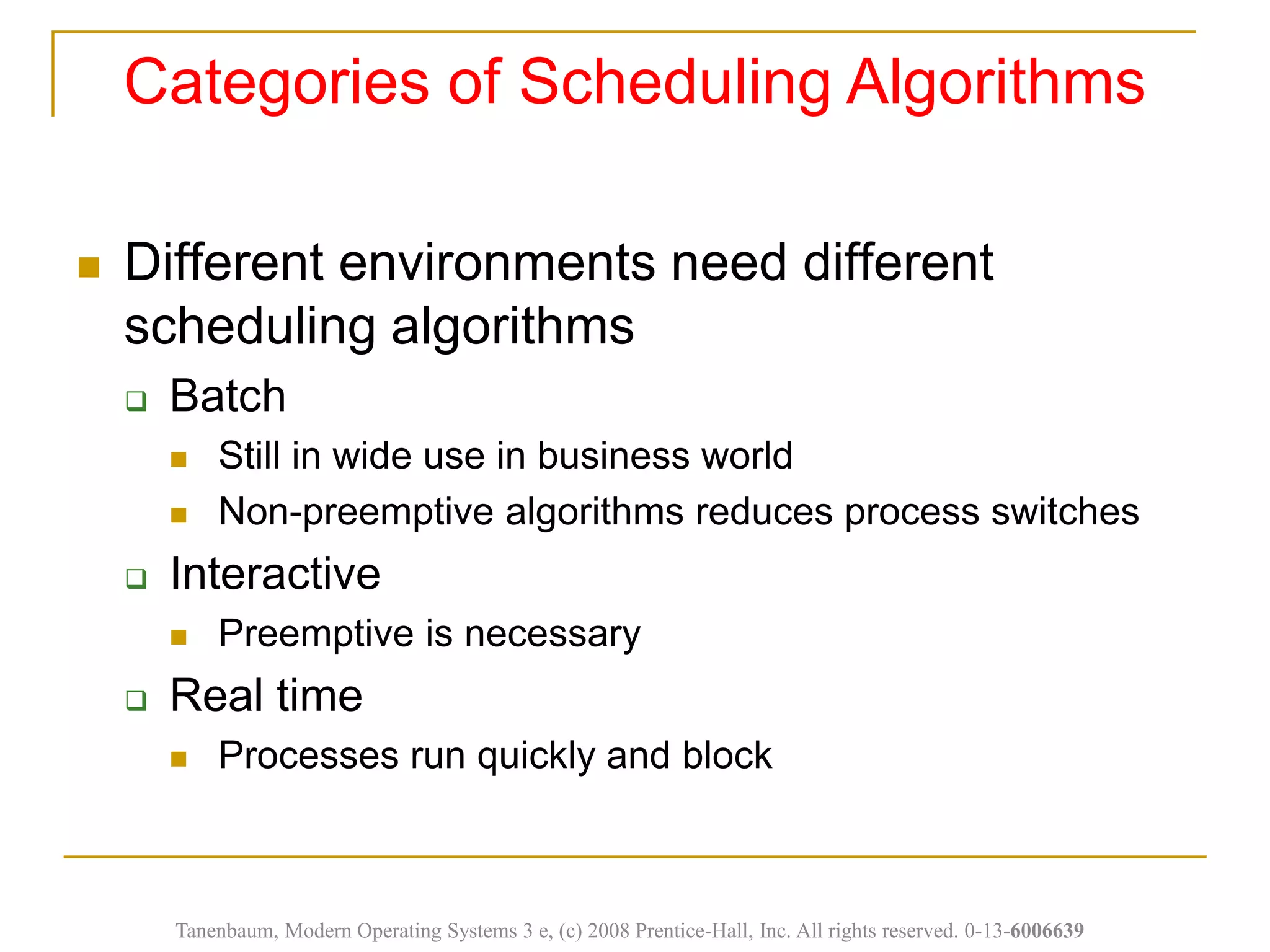 Categories of Scheduling Algorithms
Tanenbaum, Modern Operating Systems 3 e, (c) 2008 Prentice-Hall, Inc. All rights reserved. 0-13-6006639
 Different environments need different
scheduling algorithms
 Batch
 Still in wide use in business world
 Non-preemptive algorithms reduces process switches
 Interactive
 Preemptive is necessary
 Real time
 Processes run quickly and block
 