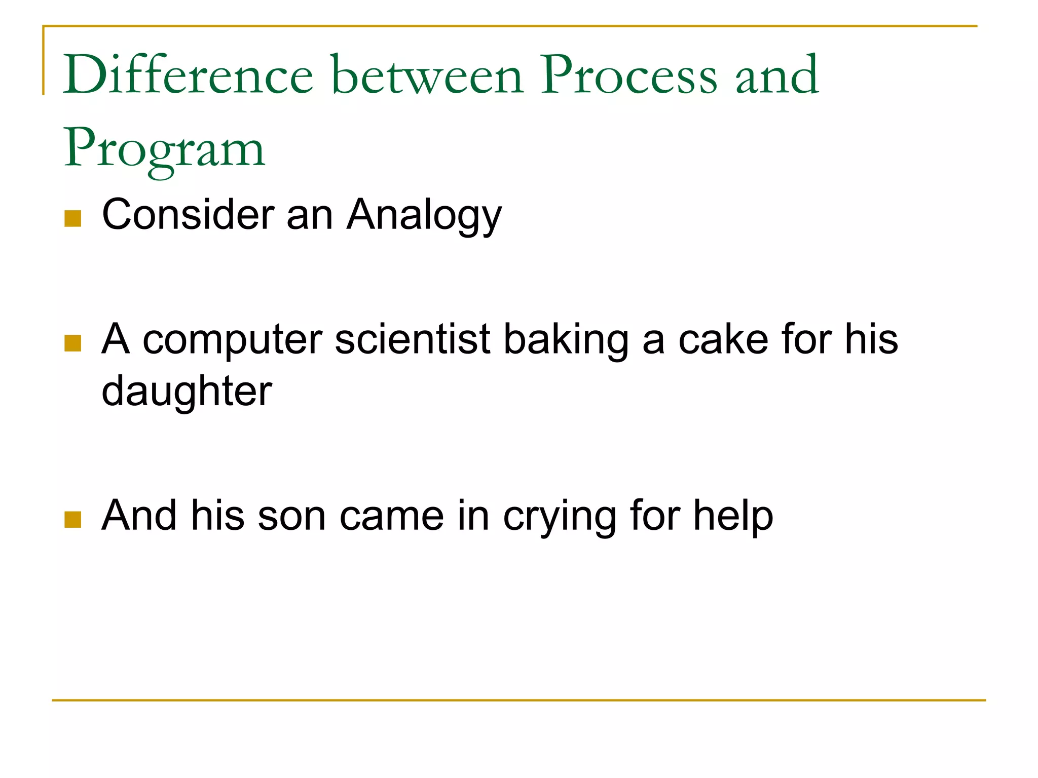 Difference between Process and
Program
 Consider an Analogy
 A computer scientist baking a cake for his
daughter
 And his son came in crying for help
 