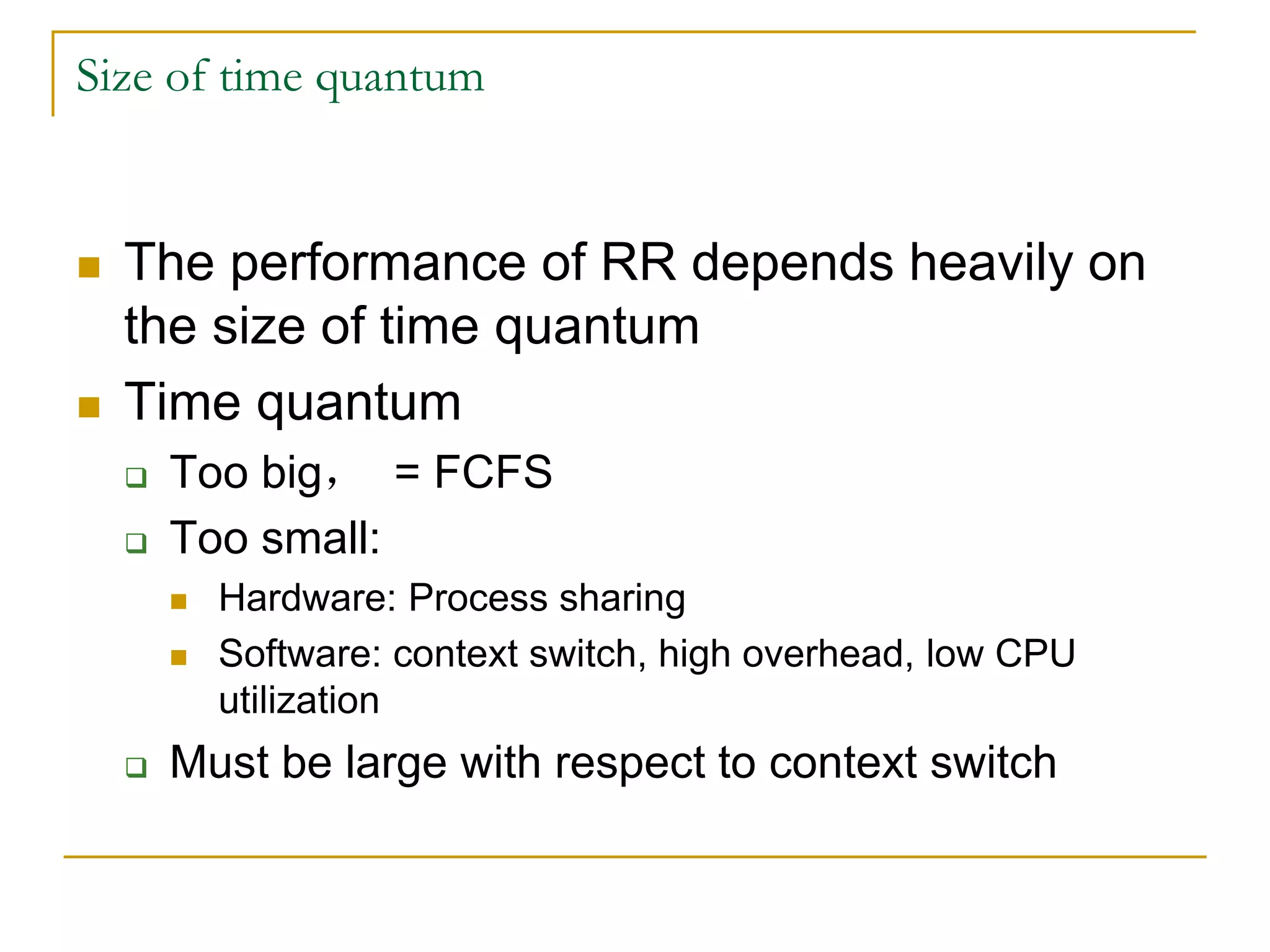 Size of time quantum
 The performance of RR depends heavily on
the size of time quantum
 Time quantum
 Too big， = FCFS
 Too small:
 Hardware: Process sharing
 Software: context switch, high overhead, low CPU
utilization
 Must be large with respect to context switch
 