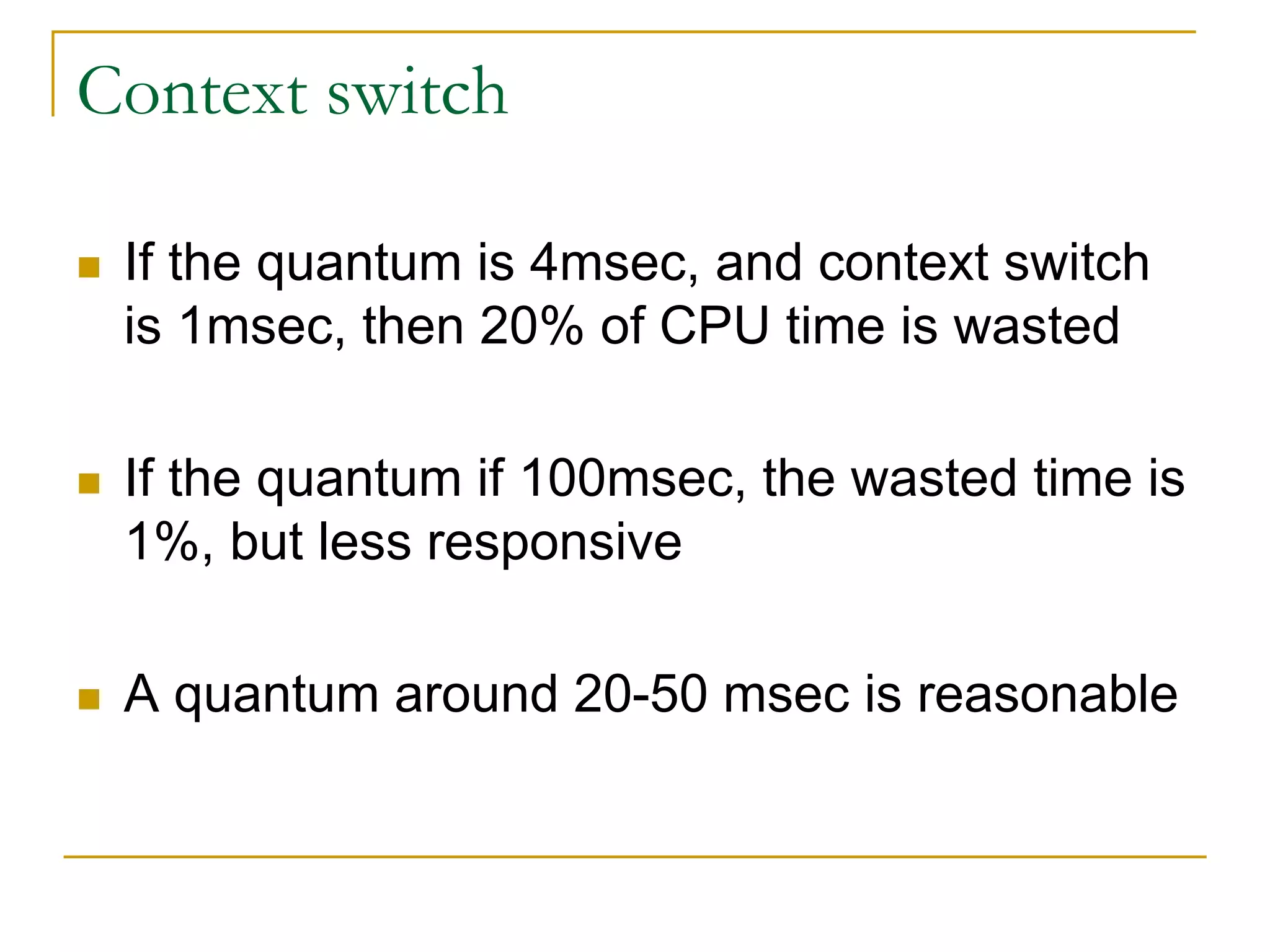 Context switch
 If the quantum is 4msec, and context switch
is 1msec, then 20% of CPU time is wasted
 If the quantum if 100msec, the wasted time is
1%, but less responsive
 A quantum around 20-50 msec is reasonable
 
