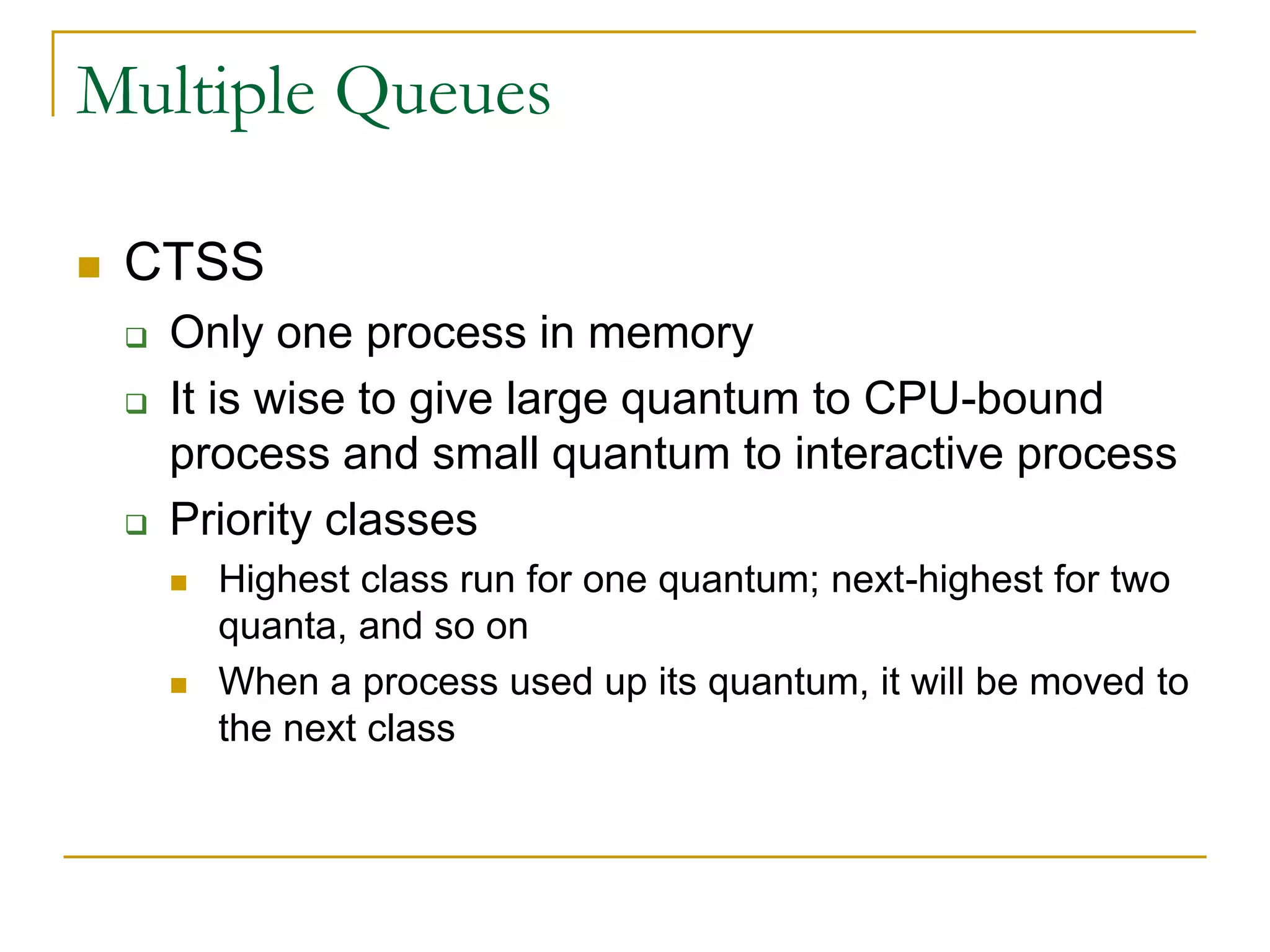 Multiple Queues
 CTSS
 Only one process in memory
 It is wise to give large quantum to CPU-bound
process and small quantum to interactive process
 Priority classes
 Highest class run for one quantum; next-highest for two
quanta, and so on
 When a process used up its quantum, it will be moved to
the next class
 