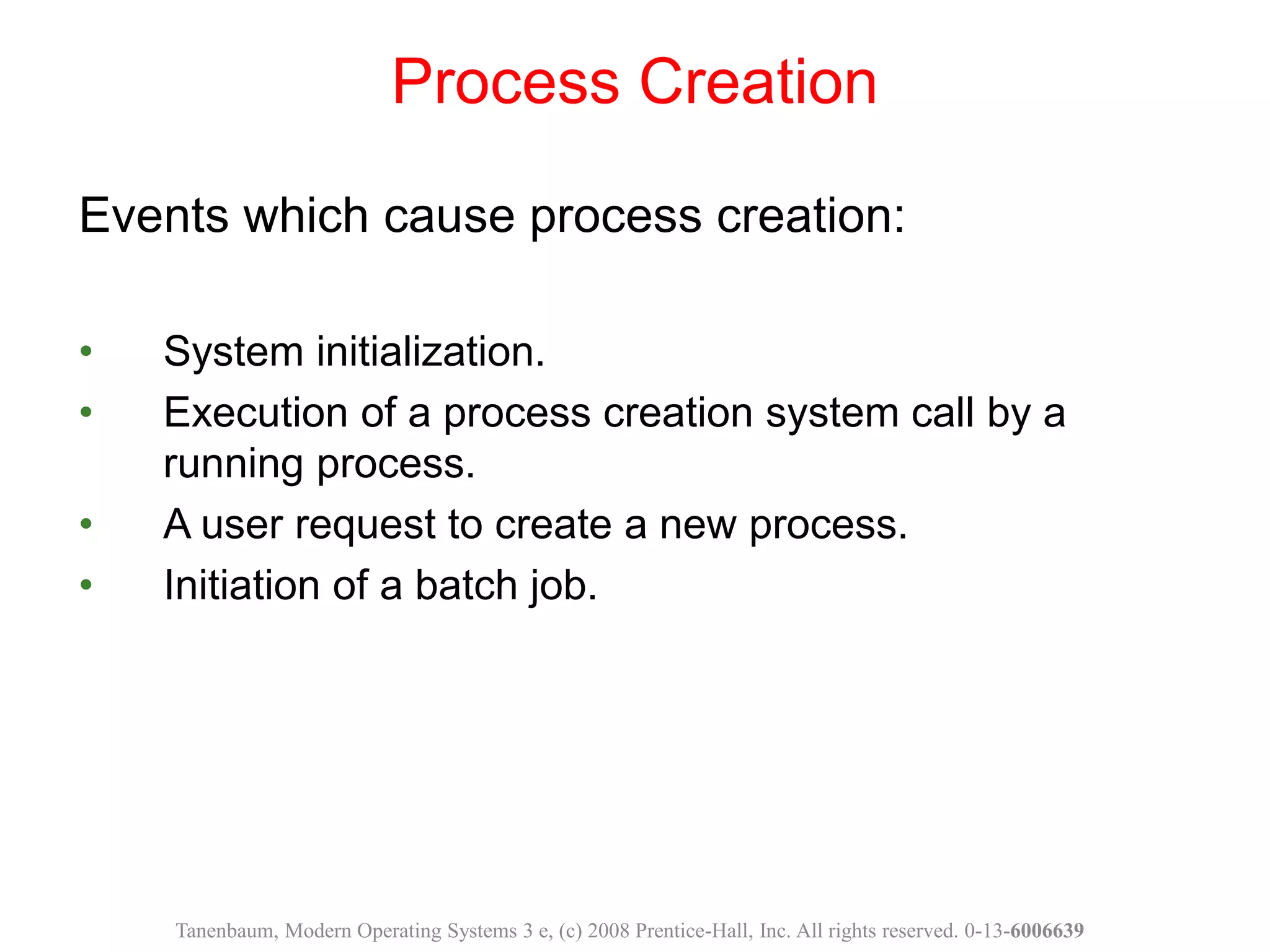 Events which cause process creation:
• System initialization.
• Execution of a process creation system call by a
running process.
• A user request to create a new process.
• Initiation of a batch job.
Process Creation
Tanenbaum, Modern Operating Systems 3 e, (c) 2008 Prentice-Hall, Inc. All rights reserved. 0-13-6006639
 