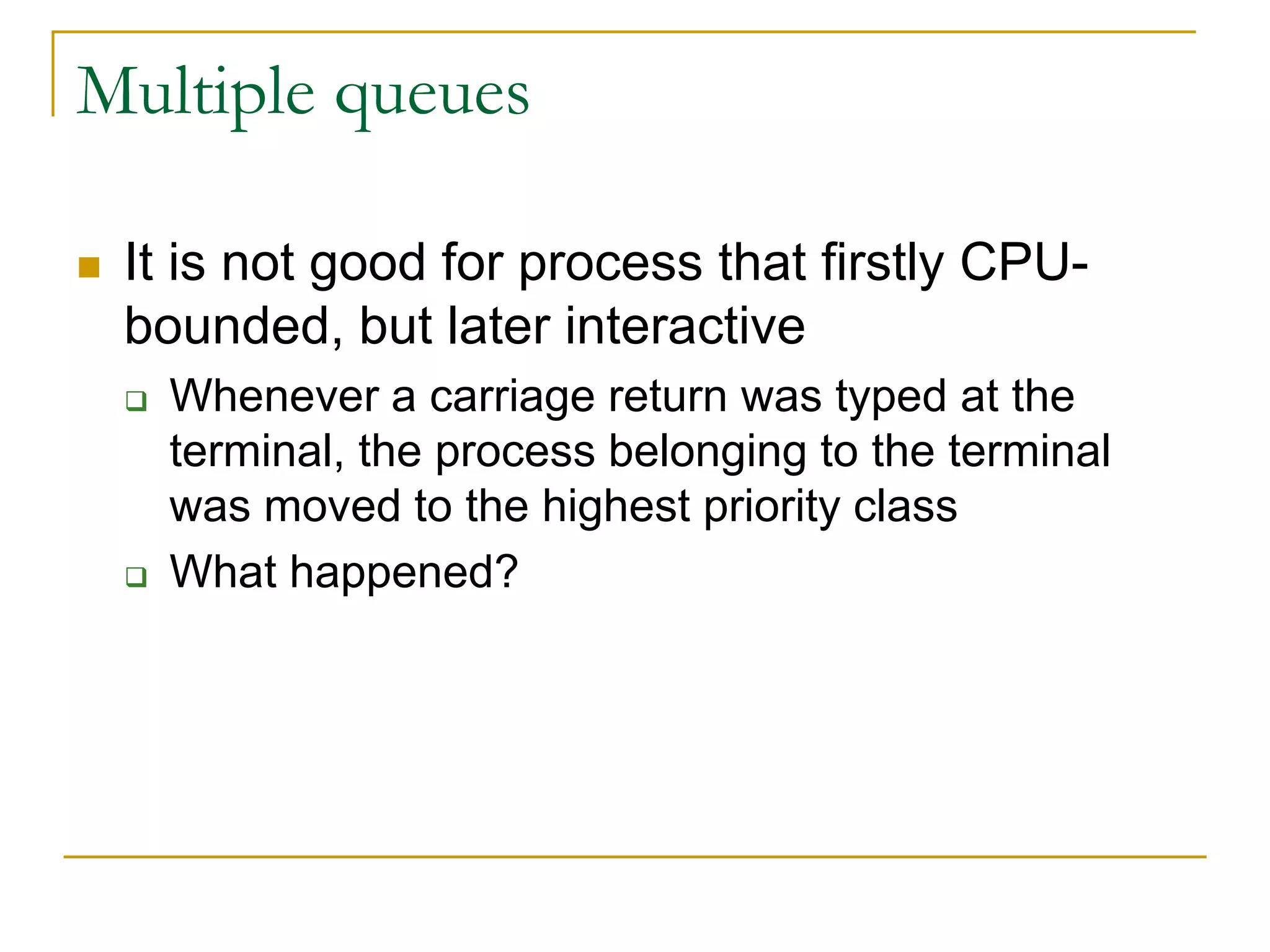 Multiple queues
 It is not good for process that firstly CPU-
bounded, but later interactive
 Whenever a carriage return was typed at the
terminal, the process belonging to the terminal
was moved to the highest priority class
 What happened?
 