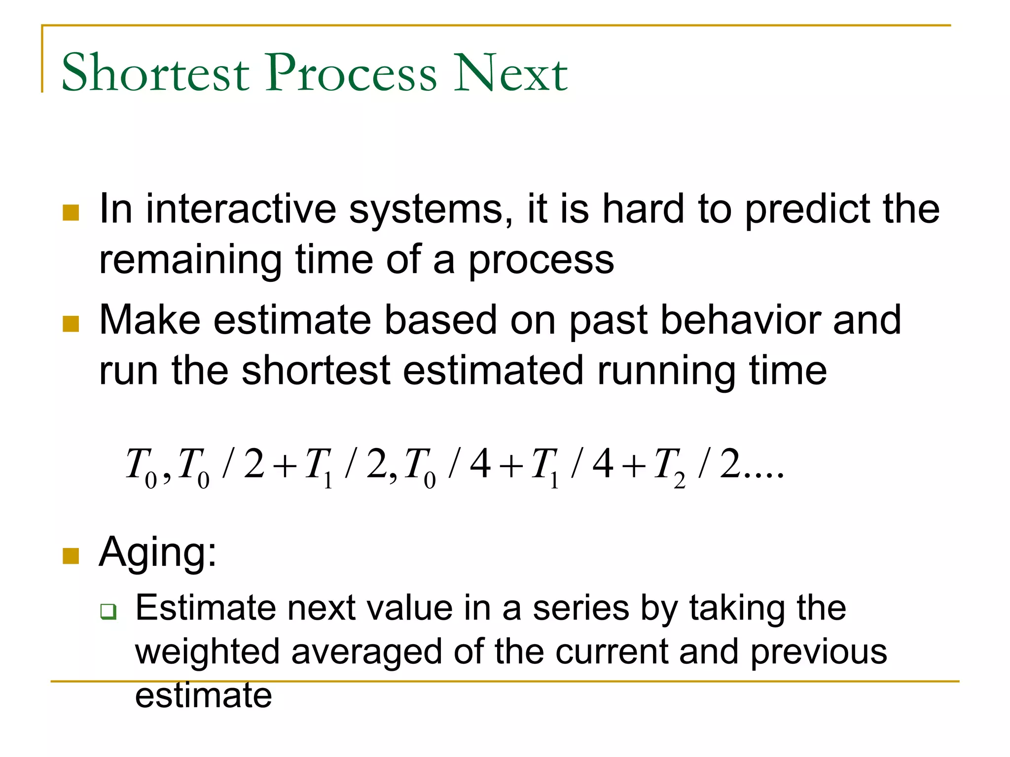 Shortest Process Next
 In interactive systems, it is hard to predict the
remaining time of a process
 Make estimate based on past behavior and
run the shortest estimated running time
 Aging:
 Estimate next value in a series by taking the
weighted averaged of the current and previous
estimate
0 0 1 0 1 2, / 2 / 2, / 4 / 4 / 2....T T T T T T  
 