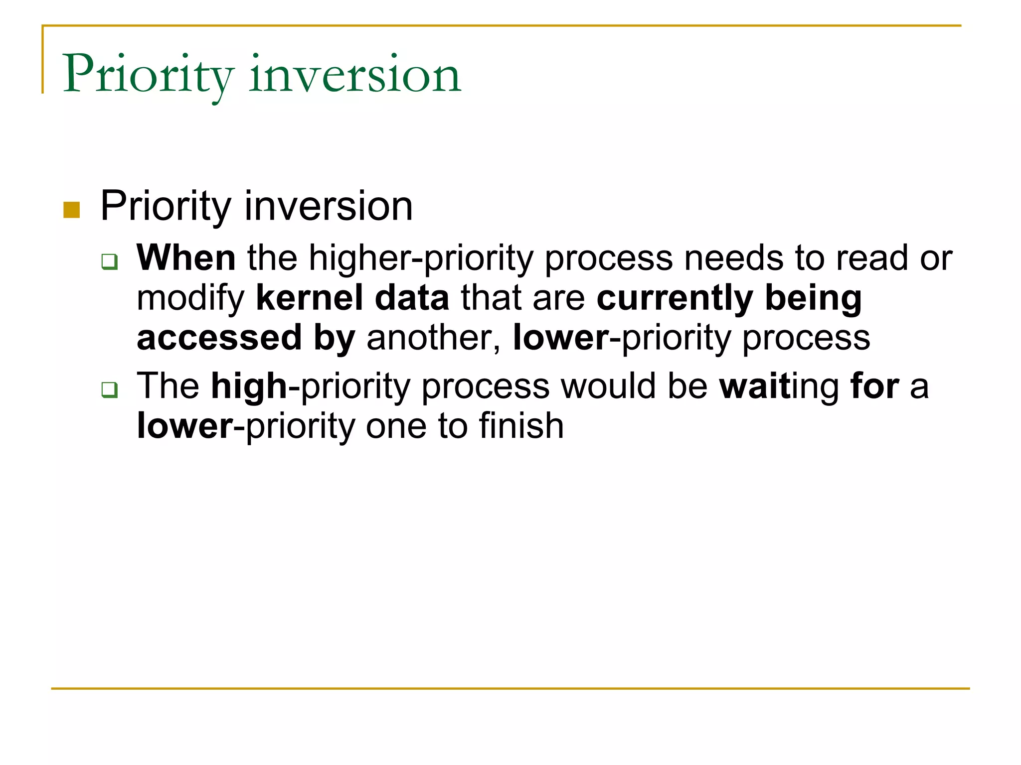 Priority inversion
 Priority inversion
 When the higher-priority process needs to read or
modify kernel data that are currently being
accessed by another, lower-priority process
 The high-priority process would be waiting for a
lower-priority one to finish
 