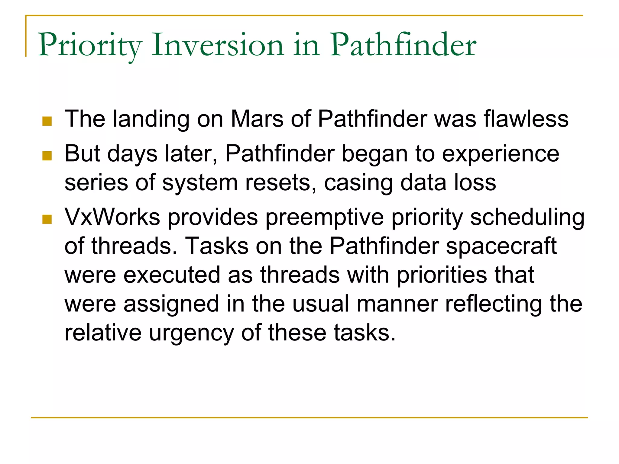 Priority Inversion in Pathfinder
 The landing on Mars of Pathfinder was flawless
 But days later, Pathfinder began to experience
series of system resets, casing data loss
 VxWorks provides preemptive priority scheduling
of threads. Tasks on the Pathfinder spacecraft
were executed as threads with priorities that
were assigned in the usual manner reflecting the
relative urgency of these tasks.
 