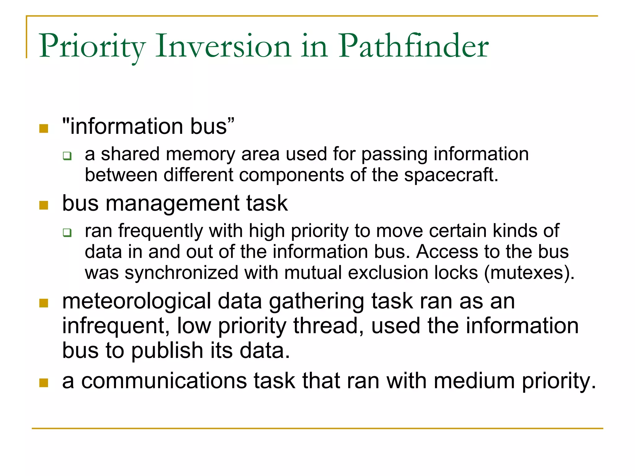 Priority Inversion in Pathfinder
 "information bus”
 a shared memory area used for passing information
between different components of the spacecraft.
 bus management task
 ran frequently with high priority to move certain kinds of
data in and out of the information bus. Access to the bus
was synchronized with mutual exclusion locks (mutexes).
 meteorological data gathering task ran as an
infrequent, low priority thread, used the information
bus to publish its data.
 a communications task that ran with medium priority.
 