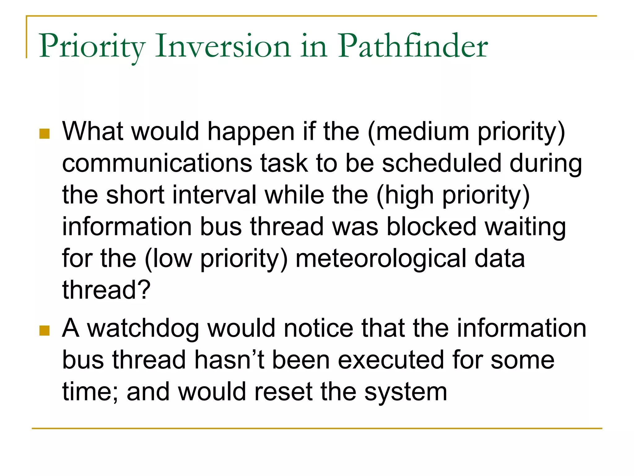 Priority Inversion in Pathfinder
 What would happen if the (medium priority)
communications task to be scheduled during
the short interval while the (high priority)
information bus thread was blocked waiting
for the (low priority) meteorological data
thread?
 A watchdog would notice that the information
bus thread hasn’t been executed for some
time; and would reset the system
 