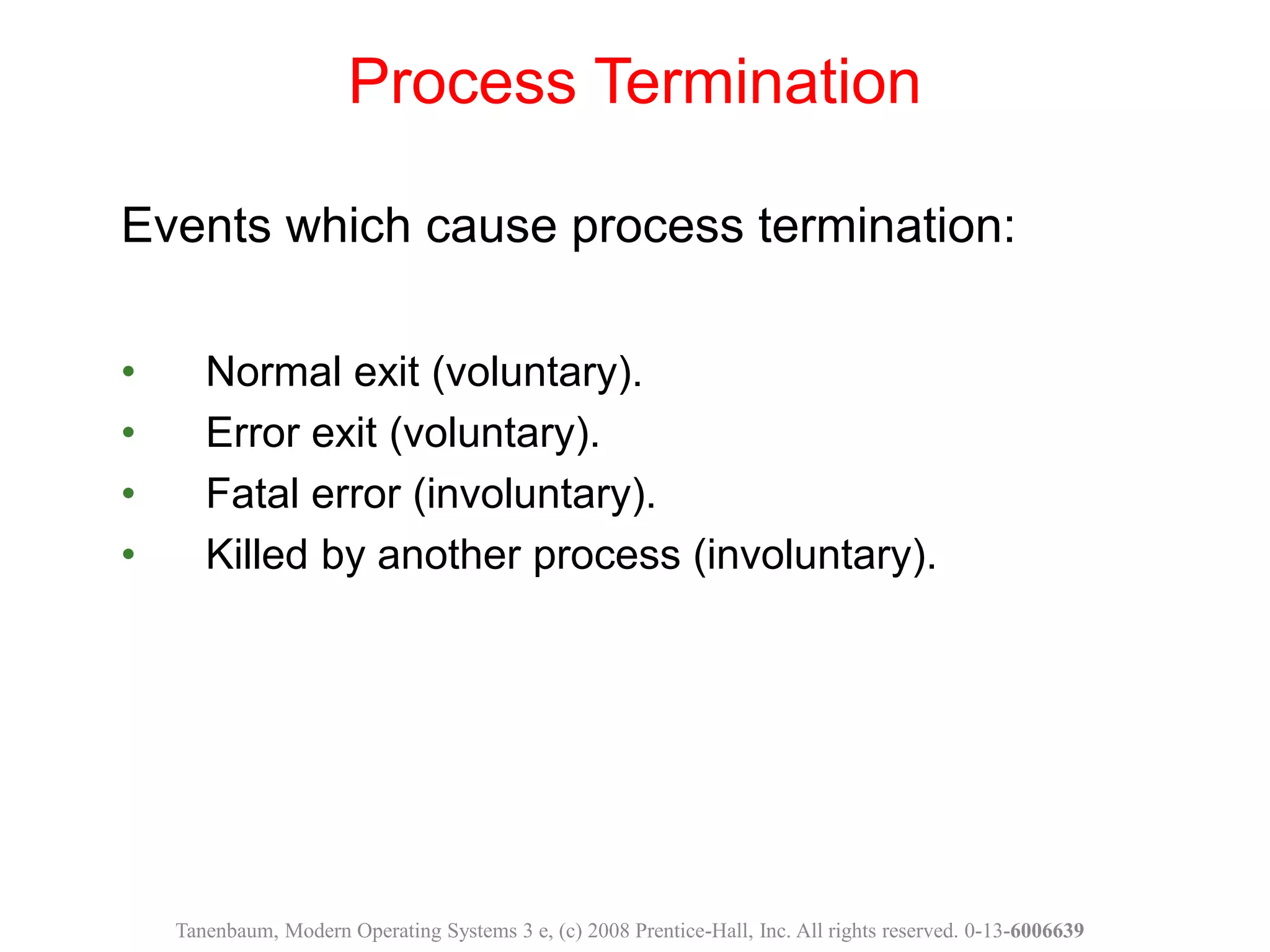 Events which cause process termination:
• Normal exit (voluntary).
• Error exit (voluntary).
• Fatal error (involuntary).
• Killed by another process (involuntary).
Process Termination
Tanenbaum, Modern Operating Systems 3 e, (c) 2008 Prentice-Hall, Inc. All rights reserved. 0-13-6006639
 