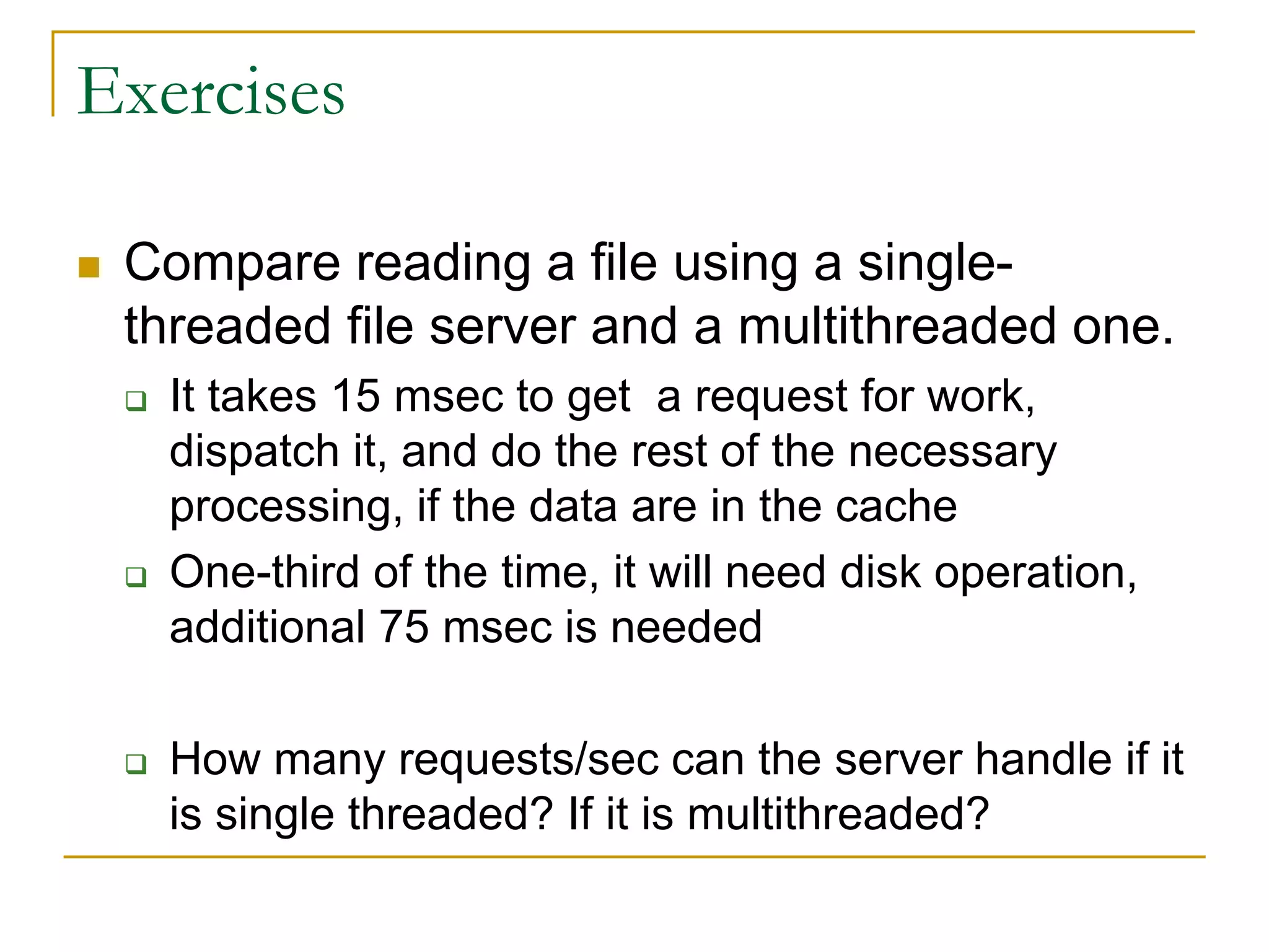 Exercises
 Compare reading a file using a single-
threaded file server and a multithreaded one.
 It takes 15 msec to get a request for work,
dispatch it, and do the rest of the necessary
processing, if the data are in the cache
 One-third of the time, it will need disk operation,
additional 75 msec is needed
 How many requests/sec can the server handle if it
is single threaded? If it is multithreaded?
 