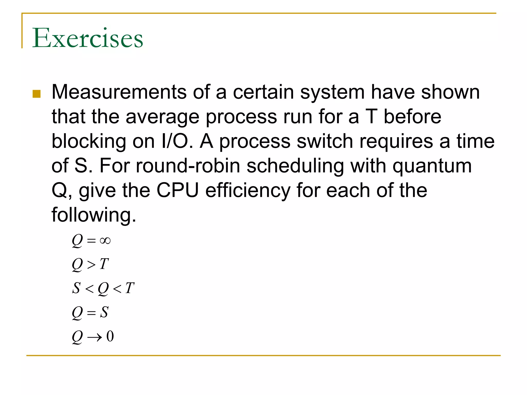 Exercises
 Measurements of a certain system have shown
that the average process run for a T before
blocking on I/O. A process switch requires a time
of S. For round-robin scheduling with quantum
Q, give the CPU efficiency for each of the
following.
0
Q
Q T
S Q T
Q S
Q
 

 


 