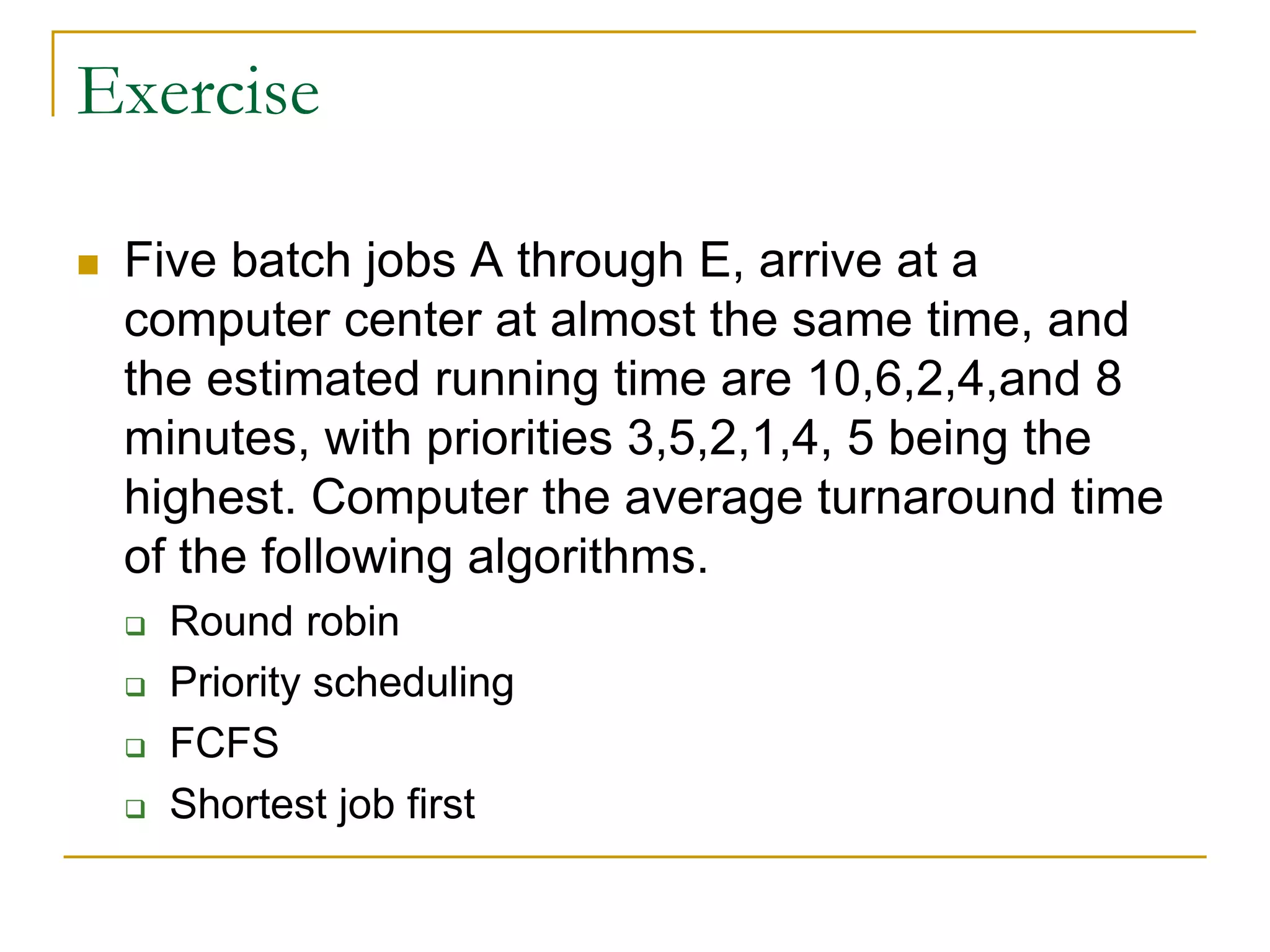 Exercise
 Five batch jobs A through E, arrive at a
computer center at almost the same time, and
the estimated running time are 10,6,2,4,and 8
minutes, with priorities 3,5,2,1,4, 5 being the
highest. Computer the average turnaround time
of the following algorithms.
 Round robin
 Priority scheduling
 FCFS
 Shortest job first
 