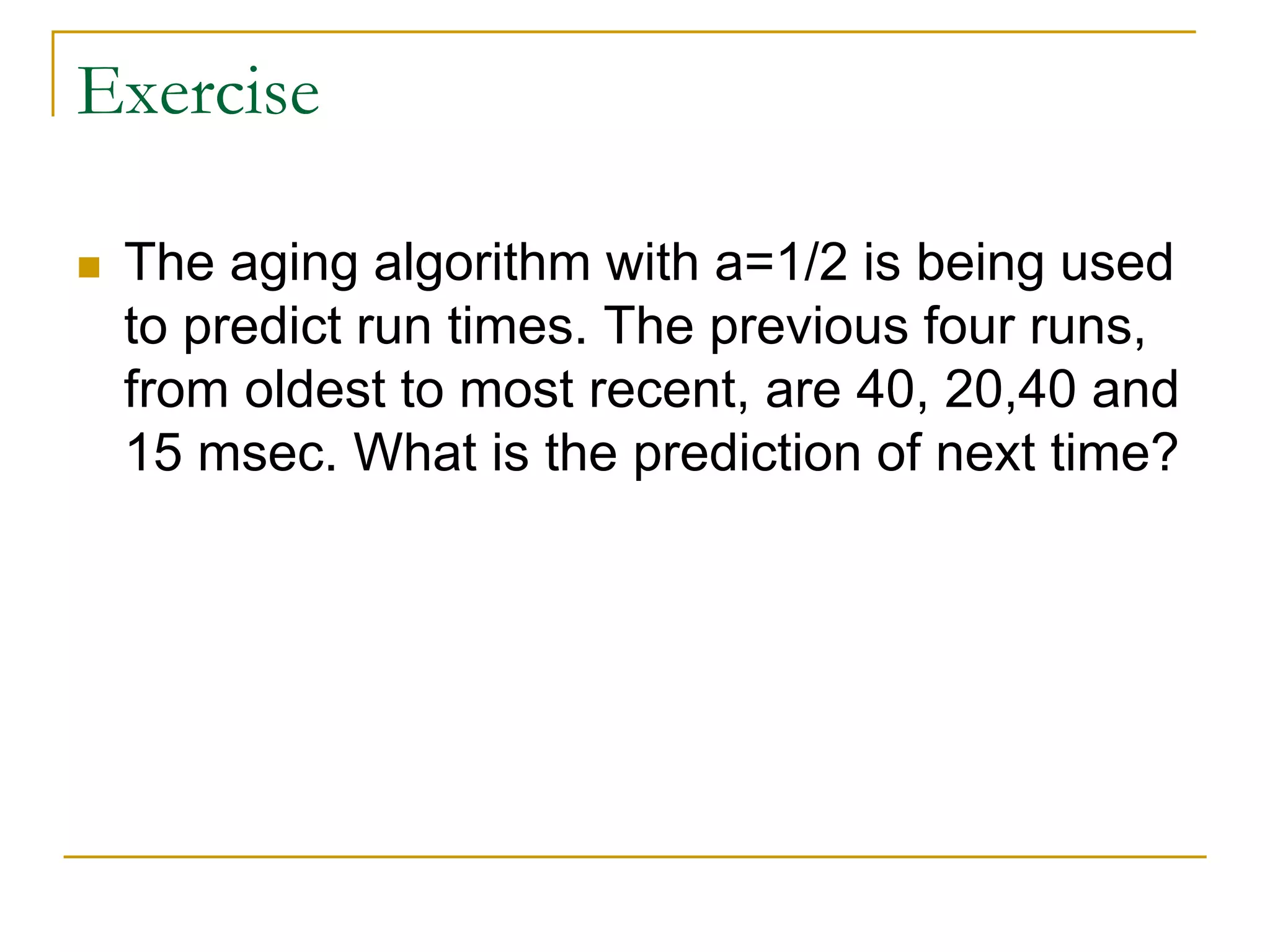 Exercise
 The aging algorithm with a=1/2 is being used
to predict run times. The previous four runs,
from oldest to most recent, are 40, 20,40 and
15 msec. What is the prediction of next time?
 