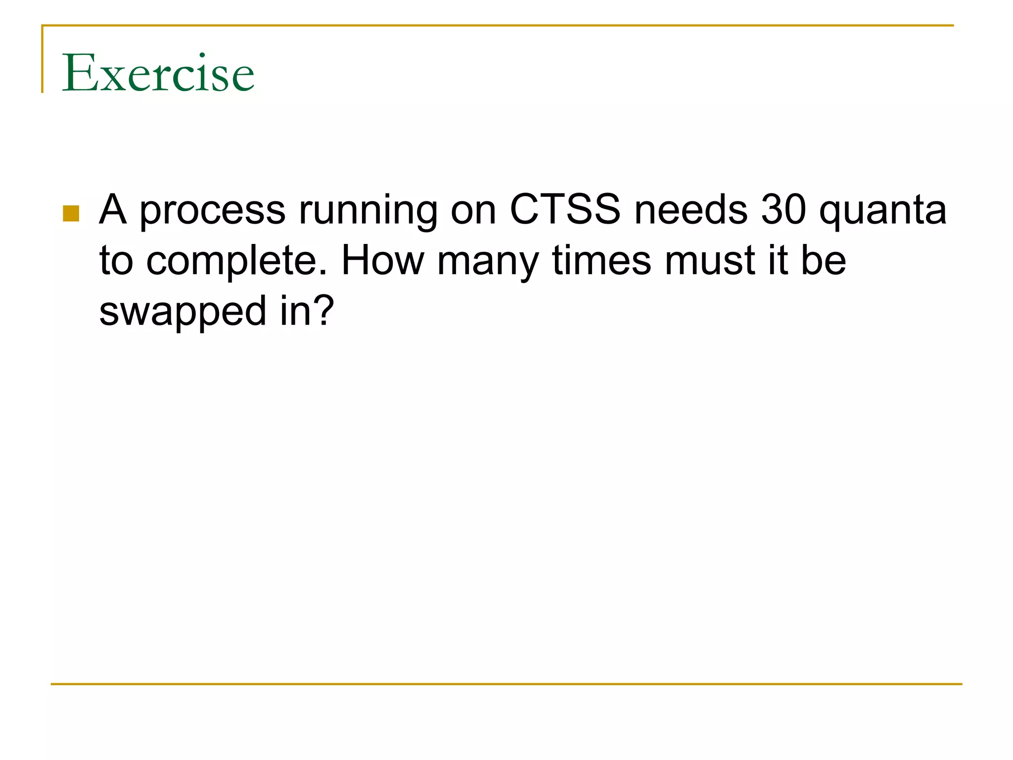Exercise
 A process running on CTSS needs 30 quanta
to complete. How many times must it be
swapped in?
 