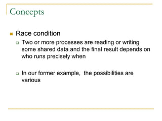 Concepts
 Race condition
 Two or more processes are reading or writing
some shared data and the final result depends on
who runs precisely when
 In our former example, the possibilities are
various
 