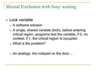 Mutual Exclusion with busy waiting
 Lock variable
 A software solution
 A single, shared variable (lock), before entering
critical region, programs test the variable, if 0, no
contest; if 1, the critical region is occupied
 What is the problem?
 An analogy: the notepad on the door…
 