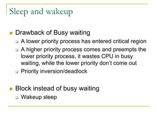Sleep and wakeup
 Drawback of Busy waiting
 A lower priority process has entered critical region
 A higher priority process comes and preempts the
lower priority process, it wastes CPU in busy
waiting, while the lower priority don’t come out
 Priority inversion/deadlock
 Block instead of busy waiting
 Wakeup sleep
 