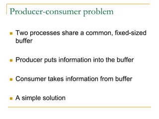Producer-consumer problem
 Two processes share a common, fixed-sized
buffer
 Producer puts information into the buffer
 Consumer takes information from buffer
 A simple solution
 