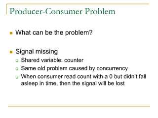 Producer-Consumer Problem
 What can be the problem?
 Signal missing
 Shared variable: counter
 Same old problem caused by concurrency
 When consumer read count with a 0 but didn’t fall
asleep in time, then the signal will be lost
 