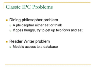 Classic IPC Problems
 Dining philosopher problem
 A philosopher either eat or think
 If goes hungry, try to get up two forks and eat
 Reader Writer problem
 Models access to a database
 