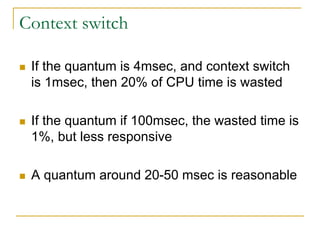 Context switch
 If the quantum is 4msec, and context switch
is 1msec, then 20% of CPU time is wasted
 If the quantum if 100msec, the wasted time is
1%, but less responsive
 A quantum around 20-50 msec is reasonable
 