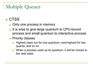 Multiple Queues
 CTSS
 Only one process in memory
 It is wise to give large quantum to CPU-bound
process and small quantum to interactive process
 Priority classes
 Highest class run for one quantum; next-highest for two
quanta, and so on
 When a process used up its quantum, it will be moved to
the next class
 