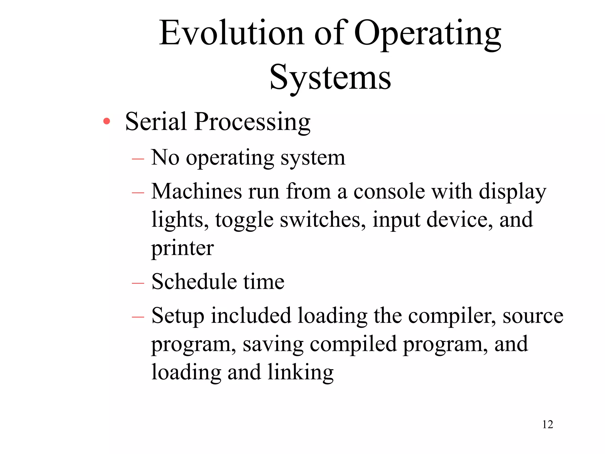 12
Evolution of Operating
Systems
• Serial Processing
– No operating system
– Machines run from a console with display
lights, toggle switches, input device, and
printer
– Schedule time
– Setup included loading the compiler, source
program, saving compiled program, and
loading and linking
 