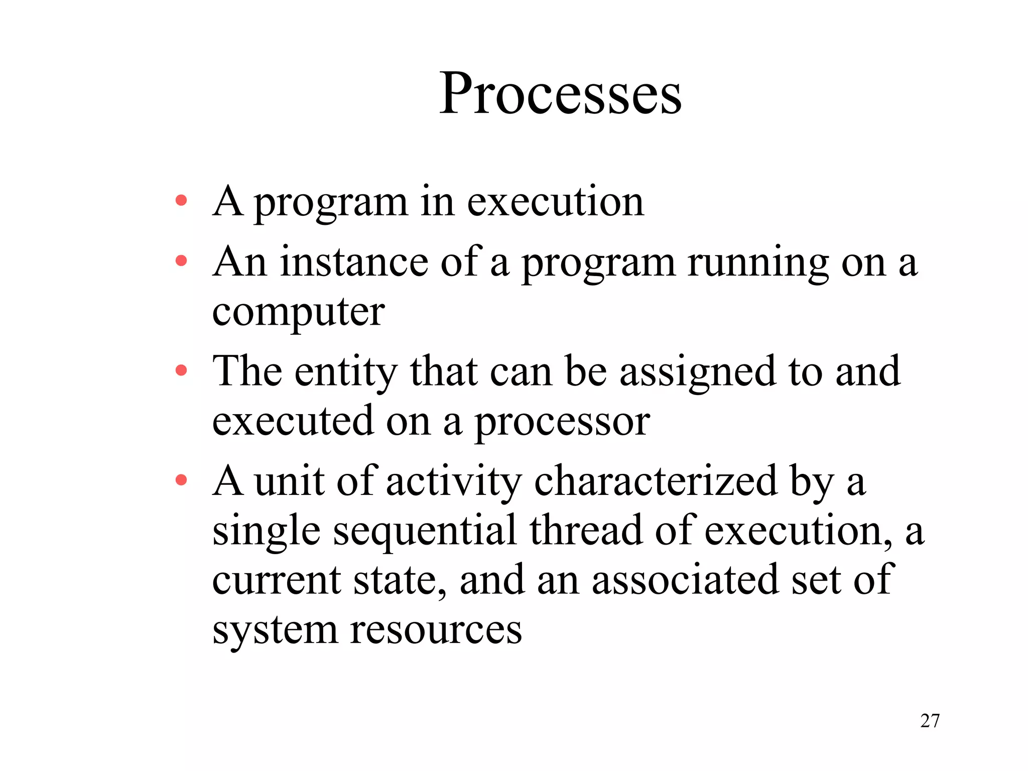 27
Processes
• A program in execution
• An instance of a program running on a
computer
• The entity that can be assigned to and
executed on a processor
• A unit of activity characterized by a
single sequential thread of execution, a
current state, and an associated set of
system resources
 