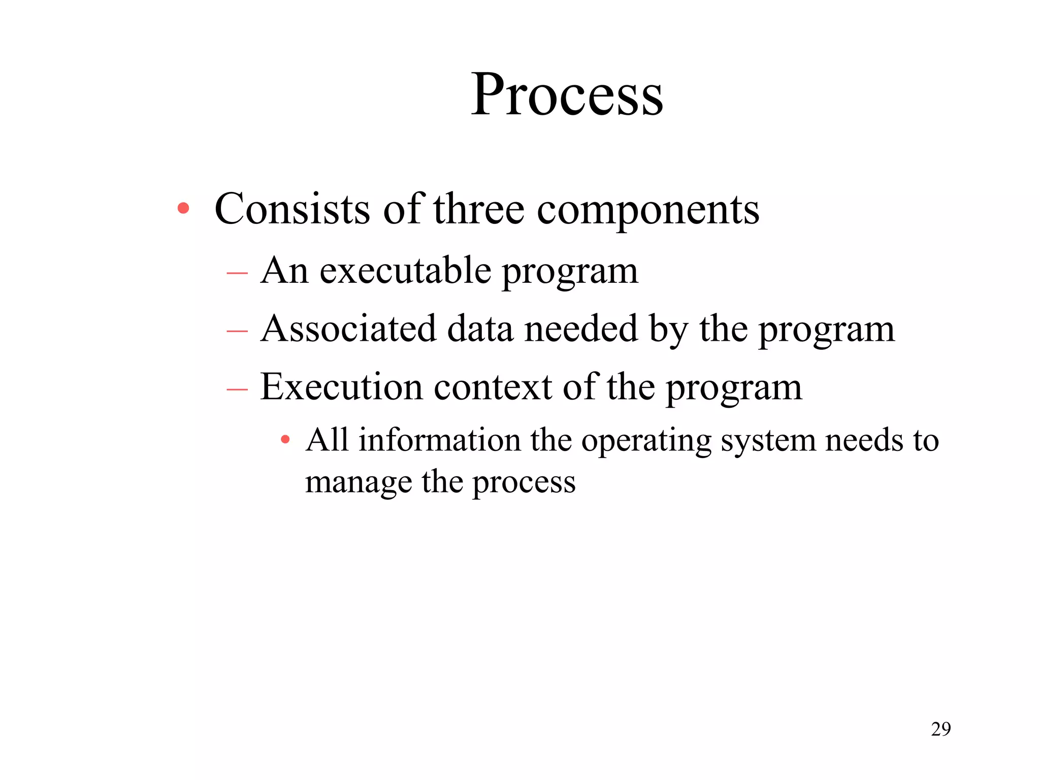 29
Process
• Consists of three components
– An executable program
– Associated data needed by the program
– Execution context of the program
• All information the operating system needs to
manage the process
 