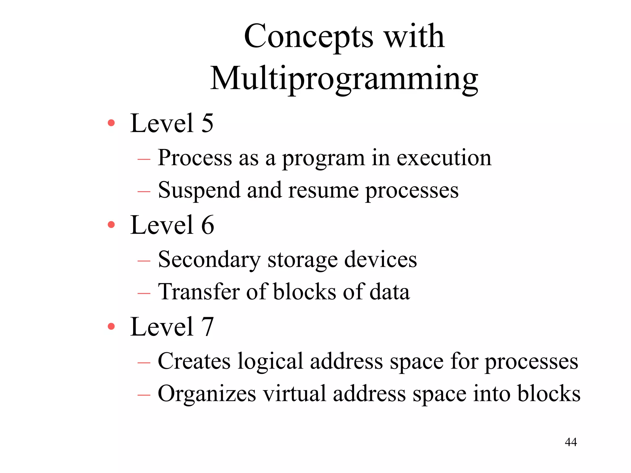 44
Concepts with
Multiprogramming
• Level 5
– Process as a program in execution
– Suspend and resume processes
• Level 6
– Secondary storage devices
– Transfer of blocks of data
• Level 7
– Creates logical address space for processes
– Organizes virtual address space into blocks
 