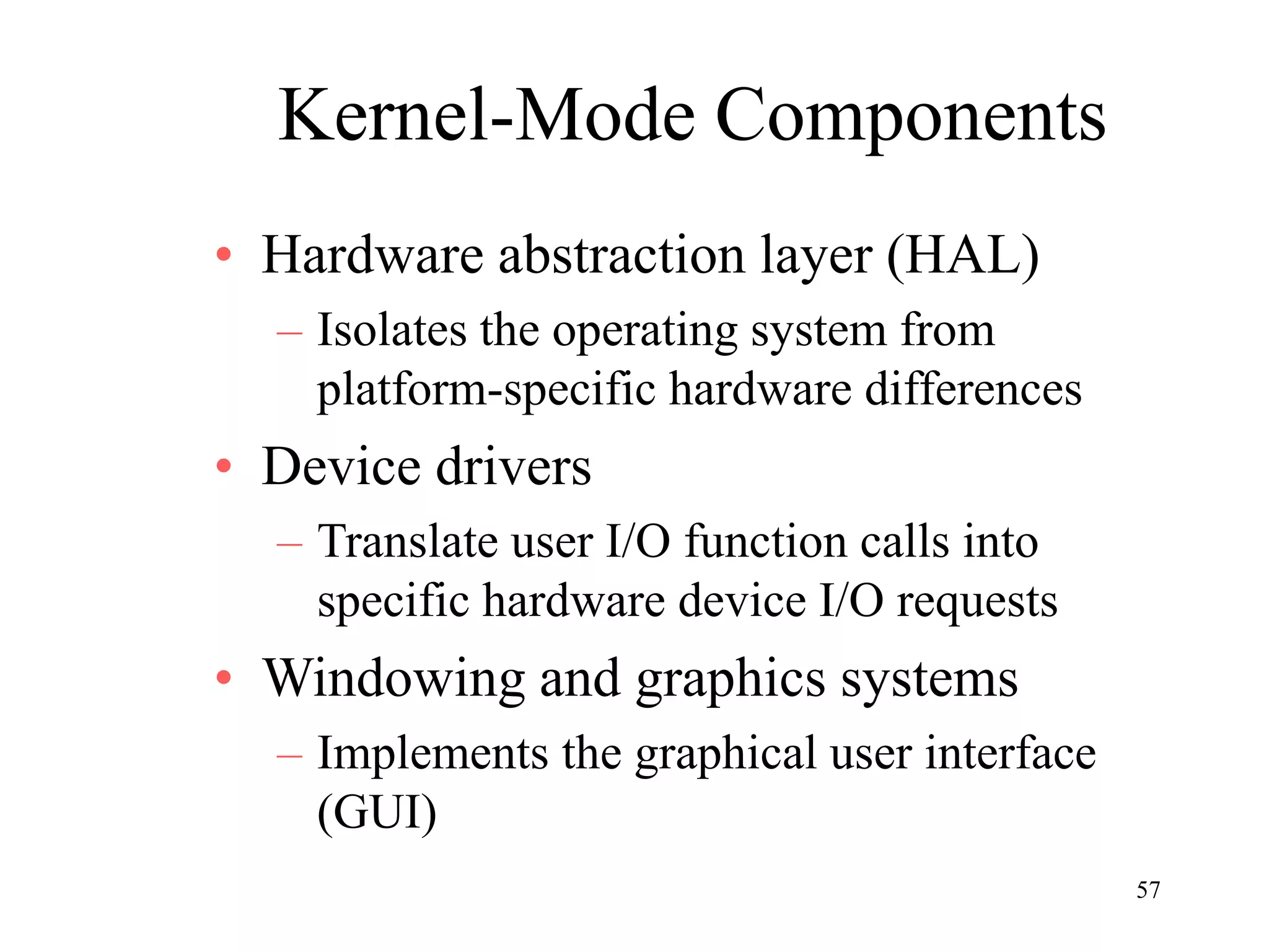 57
Kernel-Mode Components
• Hardware abstraction layer (HAL)
– Isolates the operating system from
platform-specific hardware differences
• Device drivers
– Translate user I/O function calls into
specific hardware device I/O requests
• Windowing and graphics systems
– Implements the graphical user interface
(GUI)
 